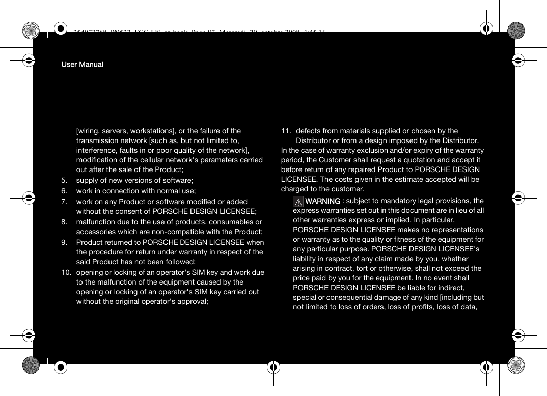 User Manual[wiring, servers, workstations], or the failure of the transmission network [such as, but not limited to, interference, faults in or poor quality of the network], modification of the cellular network&apos;s parameters carried out after the sale of the Product;5. supply of new versions of software;6. work in connection with normal use;7. work on any Product or software modified or added without the consent of PORSCHE DESIGN LICENSEE;8. malfunction due to the use of products, consumables or accessories which are non-compatible with the Product;9. Product returned to PORSCHE DESIGN LICENSEE when the procedure for return under warranty in respect of the said Product has not been followed;10. opening or locking of an operator&apos;s SIM key and work due to the malfunction of the equipment caused by the opening or locking of an operator&apos;s SIM key carried out without the original operator&apos;s approval;11. defects from materials supplied or chosen by the Distributor or from a design imposed by the Distributor. In the case of warranty exclusion and/or expiry of the warranty period, the Customer shall request a quotation and accept it before return of any repaired Product to PORSCHE DESIGN LICENSEE. The costs given in the estimate accepted will be charged to the customer. WARNING : subject to mandatory legal provisions, the express warranties set out in this document are in lieu of all other warranties express or implied. In particular, PORSCHE DESIGN LICENSEE makes no representations or warranty as to the quality or fitness of the equipment for any particular purpose. PORSCHE DESIGN LICENSEE&apos;s liability in respect of any claim made by you, whether arising in contract, tort or otherwise, shall not exceed the price paid by you for the equipment. In no event shall PORSCHE DESIGN LICENSEE be liable for indirect, special or consequential damage of any kind [including but not limited to loss of orders, loss of profits, loss of data, 254073788_P&apos;9522_FCC-US_en.book  Page 87  Mercredi, 29. octobre 2008  4:45 16