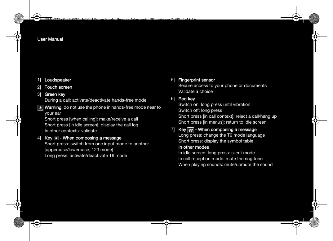 User Manual1]  Loudspeaker2] Touch screen3] Green keyDuring a call: activate/deactivate hands-free modeWarning: do not use the phone in hands-free mode near to your earShort press [when calling]: make/receive a callShort press [in idle screen]: display the call logIn other contexts: validate4] Key  - When composing a messageShort press: switch from one input mode to another [uppercase/lowercase, 123 mode]Long press: activate/deactivate T9 mode5] Fingerprint sensorSecure access to your phone or documentsValidate a choice6] Red keySwitch on: long press until vibrationSwitch off: long pressShort press [in call context]: reject a call/hang upShort press [in menus]: return to idle screen7] Key  - When composing a messageLong press: change the T9 mode languageShort press: display the symbol tableIn other modesIn idle screen: long press: silent modeIn call reception mode: mute the ring toneWhen playing sounds: mute/unmute the sound254073788_P&apos;9522_FCC-US_en.book  Page 9  Mercredi, 29. octobre 2008  4:45 16