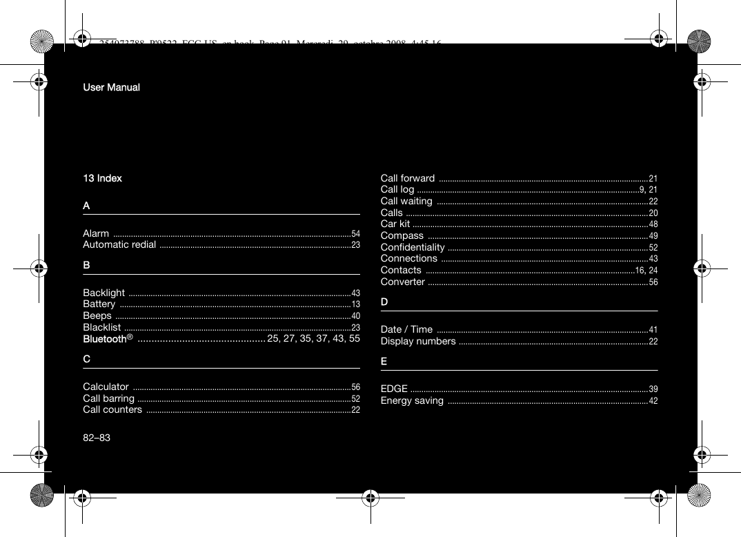 User Manual13 IndexAAlarm ............................................................................................................54Automatic redial .......................................................................................23BBacklight .....................................................................................................43Battery .........................................................................................................13Beeps ...........................................................................................................40Blacklist .......................................................................................................23Bluetooth® .............................................. 25, 27, 35, 37, 43, 55CCalculator ...................................................................................................56Call barring .................................................................................................52Call counters .............................................................................................22Call forward ...............................................................................................21Call log .....................................................................................................9, 21Call waiting ................................................................................................22Calls ..............................................................................................................20Car kit ...........................................................................................................48Compass ....................................................................................................49Confidentiality ...........................................................................................52Connections ..............................................................................................43Contacts ...............................................................................................16, 24Converter ....................................................................................................56DDate / Time ................................................................................................41Display numbers ......................................................................................22EEDGE ............................................................................................................39Energy saving ...........................................................................................4282–83254073788_P&apos;9522_FCC-US_en.book  Page 91  Mercredi, 29. octobre 2008  4:45 16