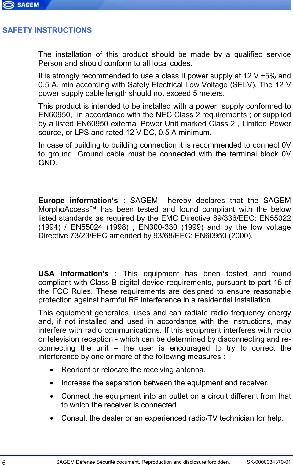  6 SAGEM Défense Sécurité document. Reproduction and disclosure forbidden.  SK-0000034370-01 SSAAFFEETTYY  IINNSSTTRRUUCCTTIIOONNSS  The installation of this product should be made by a qualified service Person and should conform to all local codes. It is strongly recommended to use a class II power supply at 12 V ±5% and 0.5 A. min according with Safety Electrical Low Voltage (SELV). The 12 V power supply cable length should not exceed 5 meters. This product is intended to be installed with a power  supply conformed to EN60950,  in accordance with the NEC Class 2 requirements ; or supplied by a listed EN60950 external Power Unit marked Class 2 , Limited Power source, or LPS and rated 12 V DC, 0.5 A minimum. In case of building to building connection it is recommended to connect 0V to ground. Ground cable must be connected with the terminal block 0V GND.   Europe information’s : SAGEM  hereby declares that the SAGEM  MorphoAccess™ has been tested and found compliant with the below listed standards as required by the EMC Directive 89/336/EEC: EN55022 (1994) / EN55024 (1998) , EN300-330 (1999) and by the low voltage Directive 73/23/EEC amended by 93/68/EEC: EN60950 (2000).   USA information’s : This equipment has been tested and found compliant with Class B digital device requirements, pursuant to part 15 of the FCC Rules. These requirements are designed to ensure reasonable protection against harmful RF interference in a residential installation. This equipment generates, uses and can radiate radio frequency energy and, if not installed and used in accordance with the instructions, may interfere with radio communications. If this equipment interferes with radio or television reception - which can be determined by disconnecting and re-connecting the unit – the user is encouraged to try to correct the interference by one or more of the following measures : •  Reorient or relocate the receiving antenna. •  Increase the separation between the equipment and receiver. •  Connect the equipment into an outlet on a circuit different from that to which the receiver is connected. •  Consult the dealer or an experienced radio/TV technician for help. 