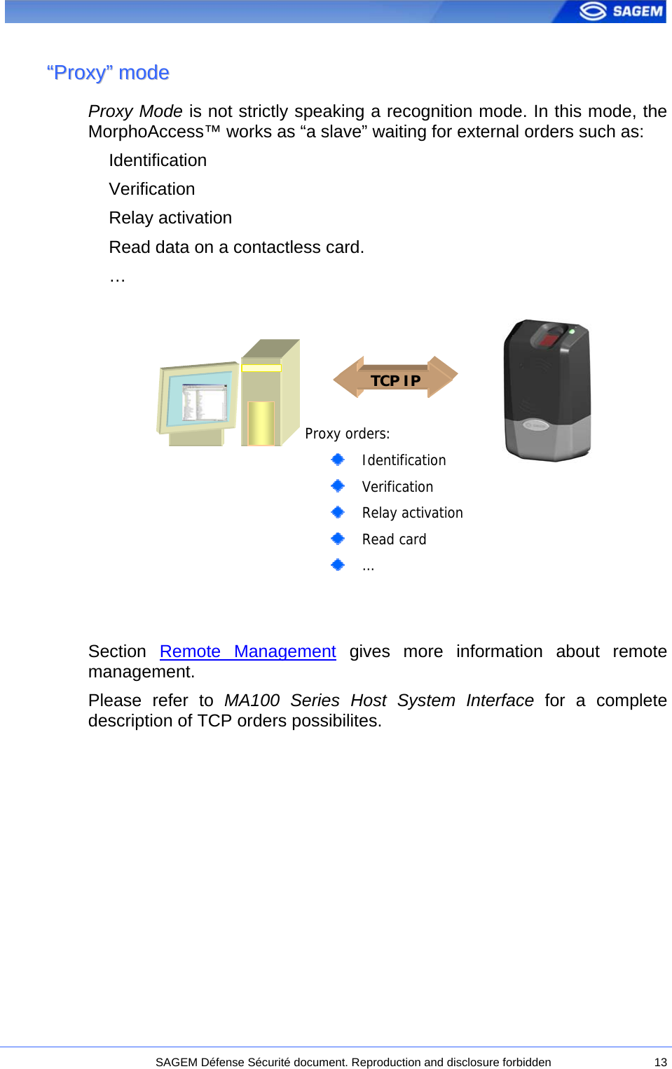  ““PPrrooxxyy””  mmooddee  Proxy Mode is not strictly speaking a recognition mode. In this mode, the MorphoAccess™ works as “a slave” waiting for external orders such as: Identification Verification Relay activation Read data on a contactless card. …   Proxy orders:   Identification   Verification   Relay activation    Read card   … TCP IP          Section  Remote Management gives more information about remote management. Please refer to MA100 Series Host System Interface for a complete description of TCP orders possibilites.   SAGEM Défense Sécurité document. Reproduction and disclosure forbidden  13 