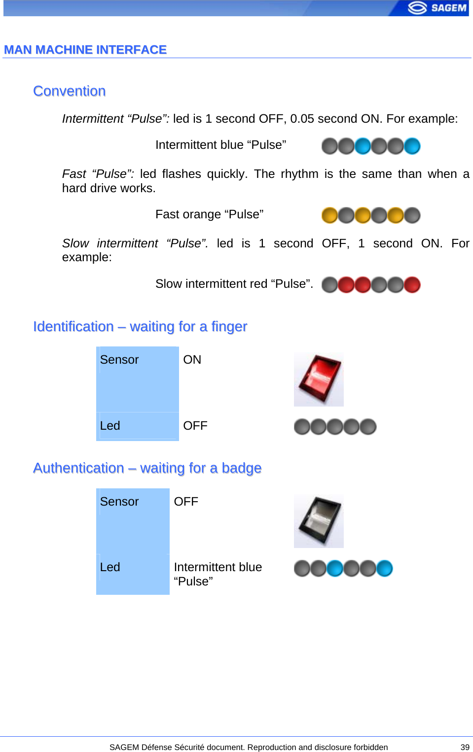  MMAANN  MMAACCHHIINNEE  IINNTTEERRFFAACCEE  CCoonnvveennttiioonn  Intermittent “Pulse”: led is 1 second OFF, 0.05 second ON. For example: Intermittent blue “Pulse”   Fast “Pulse”: led flashes quickly. The rhythm is the same than when a hard drive works. Fast orange “Pulse”   Slow intermittent “Pulse”. led is 1 second OFF, 1 second ON. For example: Slow intermittent red “Pulse”.  IIddeennttiiffiiccaattiioonn  ––  wwaaiittiinngg  ffoorr  aa  ffiinnggeerr  Sensor  ON  Led  OFF   AAuutthheennttiiccaattiioonn  ––  wwaaiittiinngg  ffoorr  aa  bbaaddggee  Sensor  OFF  Led  Intermittent blue “Pulse”      SAGEM Défense Sécurité document. Reproduction and disclosure forbidden  39 