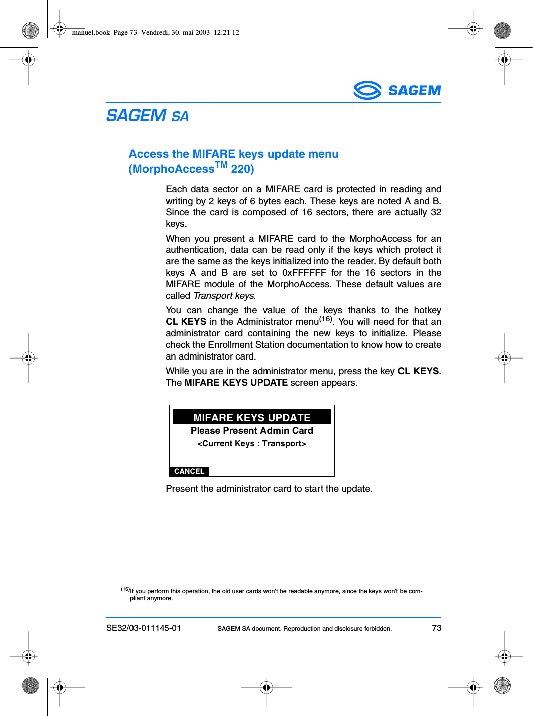 SE32/03-011145-01 SAGEM SA document. Reproduction and disclosure forbidden. 73ESAccess the MIFARE keys update menu (MorphoAccessTM 220)Each data sector on a MIFARE card is protected in reading andwriting by 2 keys of 6 bytes each. These keys are noted A and B.Since the card is composed of 16 sectors, there are actually 32keys.When you present a MIFARE card to the MorphoAccess for anauthentication, data can be read only if the keys which protect itare the same as the keys initialized into the reader. By default bothkeys A and B are set to 0xFFFFFF for the 16 sectors in theMIFARE module of the MorphoAccess. These default values arecalled Transport keys.You can change the value of the keys thanks to the hotkeyCL KEYS in the Administrator menu(16). You will need for that anadministrator card containing the new keys to initialize. Pleasecheck the Enrollment Station documentation to know how to createan administrator card.While you are in the administrator menu, press the key CL KEYS.The MIFARE KEYS UPDATE screen appears.Present the administrator card to start the update.(16)If you perform this operation, the old user cards won&apos;t be readable anymore, since the keys won&apos;t be com-pliant anymore.CANCELMIFARE KEYS UPDATEPlease Present Admin Card&lt;Current Keys : Transport&gt;manuel.book  Page 73  Vendredi, 30. mai 2003  12:21 12