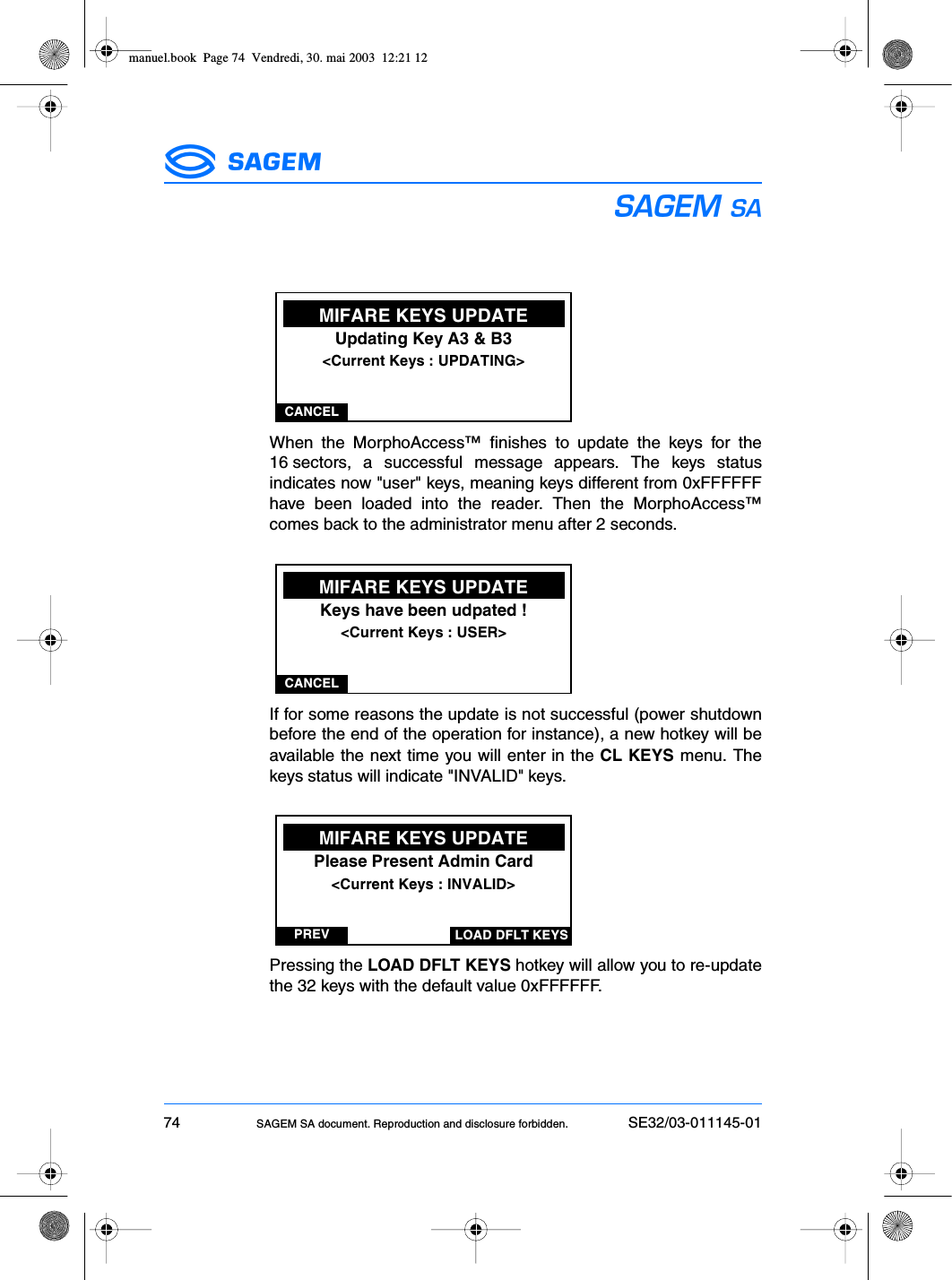 74 SAGEM SA document. Reproduction and disclosure forbidden. SE32/03-011145-01ESWhen the MorphoAccess™ finishes to update the keys for the16 sectors, a successful message appears. The keys statusindicates now &quot;user&quot; keys, meaning keys different from 0xFFFFFFhave been loaded into the reader. Then the MorphoAccess™comes back to the administrator menu after 2 seconds.If for some reasons the update is not successful (power shutdownbefore the end of the operation for instance), a new hotkey will beavailable the next time you will enter in the CL KEYS menu. Thekeys status will indicate &quot;INVALID&quot; keys.Pressing the LOAD DFLT KEYS hotkey will allow you to re-updatethe 32 keys with the default value 0xFFFFFF.CANCELMIFARE KEYS UPDATEUpdating Key A3 &amp; B3&lt;Current Keys : UPDATING&gt;CANCELMIFARE KEYS UPDATEKeys have been udpated !&lt;Current Keys : USER&gt;PREVMIFARE KEYS UPDATEPlease Present Admin Card&lt;Current Keys : INVALID&gt;LOAD DFLT KEYSmanuel.book  Page 74  Vendredi, 30. mai 2003  12:21 12