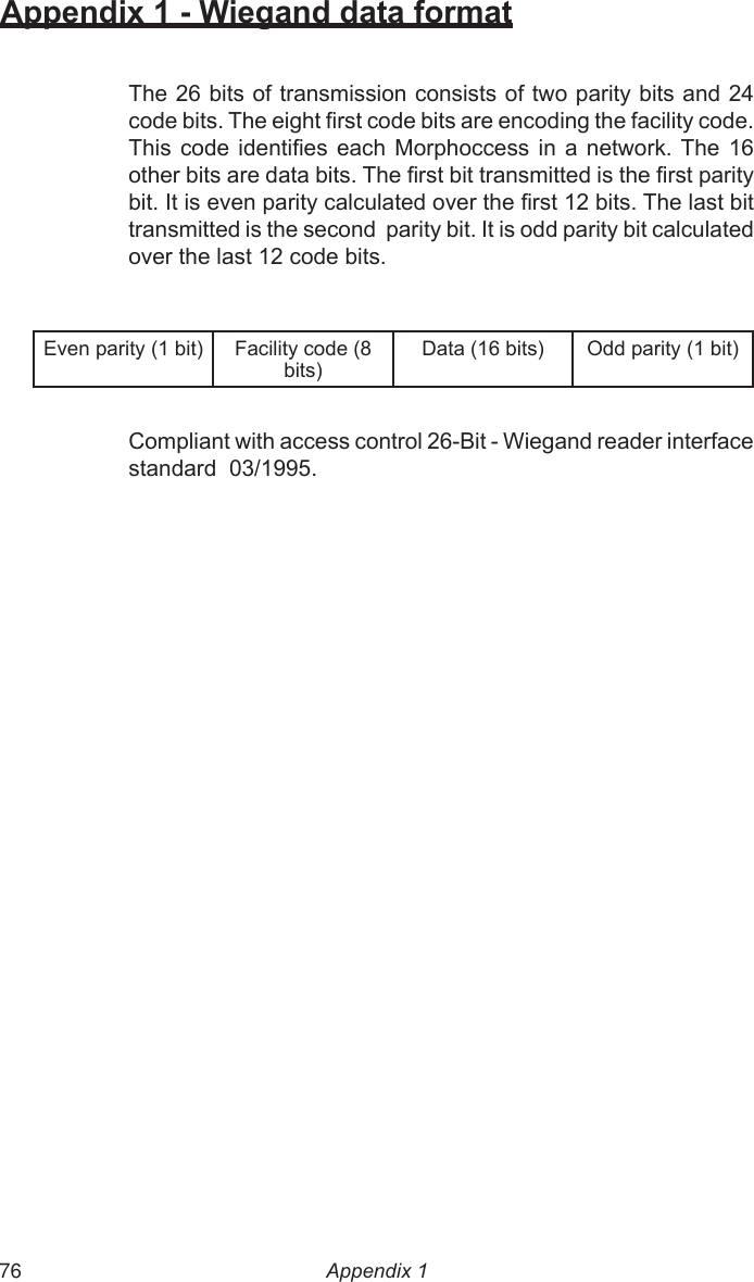  76Appendix 1 - Wiegand data formatThe 26 bits of transmission consists of two parity bits and 24 code bits. The eight rst code bits are encoding the facility code. This  code  identies each  Morphoccess  in  a  network. The 16 other bits are data bits. The rst bit transmitted is the rst parity bit. It is even parity calculated over the rst 12 bits. The last bit transmitted is the second  parity bit. It is odd parity bit calculated over the last 12 code bits.Even parity (1 bit) Facility code (8 bits)Data (16 bits) Odd parity (1 bit)Compliant with access control 26-Bit - Wiegand reader interfacestandard  03/1995.Appendix 1