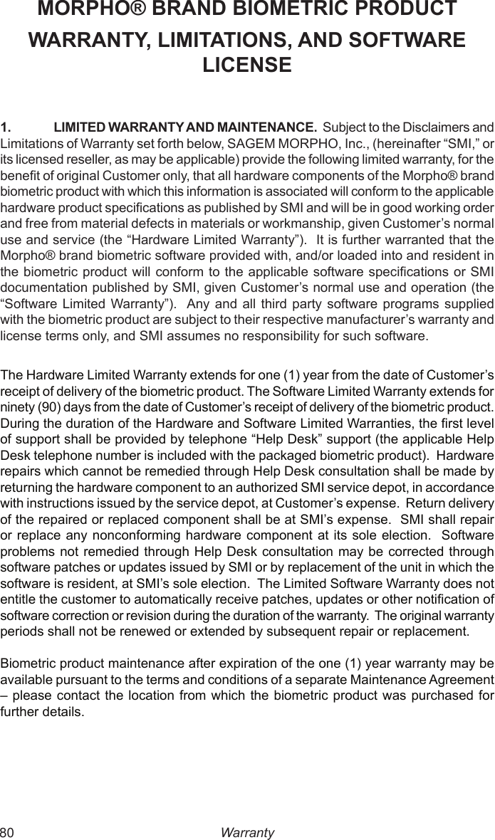  80MORPHO® BRAND BIOMETRIC PRODUCTWARRANTY, LIMITATIONS, AND SOFTWARE LICENSE1.  LIMITED WARRANTY AND MAINTENANCE.  Subject to the Disclaimers and Limitations of Warranty set forth below, SAGEM MORPHO, Inc., (hereinafter “SMI,” or its licensed reseller, as may be applicable) provide the following limited warranty, for the benet of original Customer only, that all hardware components of the Morpho® brand biometric product with which this information is associated will conform to the applicable hardware product specications as published by SMI and will be in good working order and free from material defects in materials or workmanship, given Customer’s normal use and service (the “Hardware Limited Warranty”).  It is further warranted that the Morpho® brand biometric software provided with, and/or loaded into and resident in the biometric product will conform to the applicable software specications or SMI documentation published by SMI, given Customer’s normal use and operation (the “Software Limited Warranty”).  Any and all  third  party  software  programs supplied with the biometric product are subject to their respective manufacturer’s warranty and license terms only, and SMI assumes no responsibility for such software.The Hardware Limited Warranty extends for one (1) year from the date of Customer’s receipt of delivery of the biometric product. The Software Limited Warranty extends for ninety (90) days from the date of Customer’s receipt of delivery of the biometric product. During the duration of the Hardware and Software Limited Warranties, the rst level of support shall be provided by telephone “Help Desk” support (the applicable Help Desk telephone number is included with the packaged biometric product).  Hardware repairs which cannot be remedied through Help Desk consultation shall be made by returning the hardware component to an authorized SMI service depot, in accordance with instructions issued by the service depot, at Customer’s expense.  Return delivery of the repaired or replaced component shall be at SMI’s expense.  SMI shall repair or replace  any nonconforming hardware component at its sole election.  Software problems not remedied through Help Desk consultation may be corrected through software patches or updates issued by SMI or by replacement of the unit in which the software is resident, at SMI’s sole election.  The Limited Software Warranty does not entitle the customer to automatically receive patches, updates or other notication of software correction or revision during the duration of the warranty.  The original warranty periods shall not be renewed or extended by subsequent repair or replacement.Biometric product maintenance after expiration of the one (1) year warranty may be available pursuant to the terms and conditions of a separate Maintenance Agreement – please contact the location  from which the  biometric product was purchased for further details.Warranty