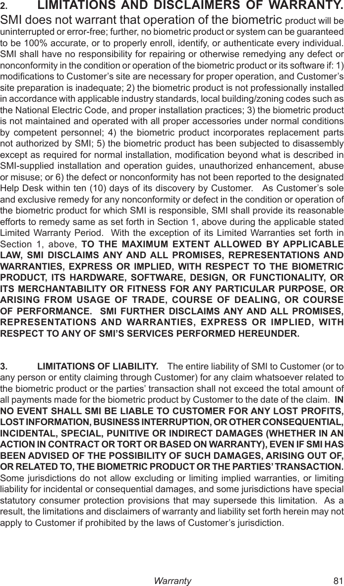  50 812.  LIMITATIONS AND  DISCLAIMERS  OF WARRANTY.  SMI does not warrant that operation of the biometric product will be uninterrupted or error-free; further, no biometric product or system can be guaranteed to be 100% accurate, or to properly enroll, identify, or authenticate every individual. SMI shall have no responsibility for repairing or otherwise remedying any defect or nonconformity in the condition or operation of the biometric product or its software if: 1) modications to Customer’s site are necessary for proper operation, and Customer’s site preparation is inadequate; 2) the biometric product is not professionally installed in accordance with applicable industry standards, local building/zoning codes such as the National Electric Code, and proper installation practices; 3) the biometric product is not maintained and operated with all proper accessories under normal conditions by  competent  personnel;  4)  the  biometric  product  incorporates  replacement  parts not authorized by SMI; 5) the biometric product has been subjected to disassembly except as required for normal installation, modication beyond what is described in SMI-supplied installation and operation guides, unauthorized enhancement, abuse or misuse; or 6) the defect or nonconformity has not been reported to the designated Help Desk within ten (10) days of its discovery by Customer.   As Customer’s sole and exclusive remedy for any nonconformity or defect in the condition or operation of the biometric product for which SMI is responsible, SMI shall provide its reasonable efforts to remedy same as set forth in Section 1, above during the applicable stated Limited Warranty Period.  With the exception  of its  Limited Warranties  set forth  in Section  1,  above,  TO  THE  MAXIMUM  EXTENT ALLOWED  BY APPLICABLE LAW,  SMI  DISCLAIMS ANY AND ALL  PROMISES,  REPRESENTATIONS AND WARRANTIES, EXPRESS OR IMPLIED, WITH RESPECT TO THE BIOMETRIC PRODUCT, ITS HARDWARE,  SOFTWARE,  DESIGN,  OR  FUNCTIONALITY,  OR ITS MERCHANTABILITY OR FITNESS FOR ANY PARTICULAR PURPOSE, OR ARISING FROM  USAGE  OF  TRADE,  COURSE OF  DEALING, OR  COURSE OF PERFORMANCE.    SMI  FURTHER  DISCLAIMS ANY AND ALL PROMISES, REPRESENTATIONS AND WARRANTIES,  EXPRESS OR  IMPLIED,  WITH RESPECT TO ANY OF SMI’S SERVICES PERFORMED HEREUNDER.3.  LIMITATIONS OF LIABILITY.    The entire liability of SMI to Customer (or to any person or entity claiming through Customer) for any claim whatsoever related to the biometric product or the parties’ transaction shall not exceed the total amount of all payments made for the biometric product by Customer to the date of the claim.  IN NO EVENT SHALL SMI BE LIABLE TO CUSTOMER FOR ANY LOST PROFITS, LOST INFORMATION, BUSINESS INTERRUPTION, OR OTHER CONSEQUENTIAL, INCIDENTAL, SPECIAL, PUNITIVE OR INDIRECT DAMAGES (WHETHER IN AN ACTION IN CONTRACT OR TORT OR BASED ON WARRANTY), EVEN IF SMI HAS BEEN ADVISED OF THE POSSIBILITY OF SUCH DAMAGES, ARISING OUT OF, OR RELATED TO, THE BIOMETRIC PRODUCT OR THE PARTIES’ TRANSACTION.  Some jurisdictions do not allow excluding or limiting  implied warranties, or  limiting liability for incidental or consequential damages, and some jurisdictions have special statutory consumer  protection provisions that  may supersede  this limitation.  As a result, the limitations and disclaimers of warranty and liability set forth herein may not apply to Customer if prohibited by the laws of Customer’s jurisdiction.Warranty