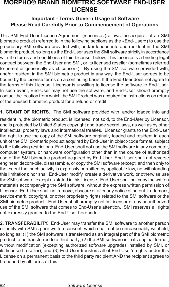  82MORPHO® BRAND BIOMETRIC SOFTWARE END-USER LICENSE Important - Terms Govern Usage of SoftwarePlease Read Carefully Prior to Commencement of OperationsThis SMI End-User  License Agreement («License»)  allows the acquirer of an SMI biometric product (referred to in the following sections as the «End-User») to use the proprietary SMI software provided with, and/or loaded into and resident in, the SMI biometric product, so long as the End-User uses the SMI software strictly in accordance with the terms and conditions of this License, below. This License is a binding legal contract between the End-User and SMI, or its licensed reseller (sometimes referred to hereafter generically as «Licensor»).  By using the SMI software provided with, and/or resident in the SMI biometric product in any way, the End-User agrees to be bound by the License terms on a continuing basis. If the End-User does not agree to the terms of this License, Licensor is unwilling to license the software to End-User. In such event, End-User may not use the software, and End-User should promptly contact the location from which the SMI Product was acquired for instructions on return of the unused biometric product for a refund or credit.1. GRANT OF RIGHTS.  The SMI software  provided with,  and/or loaded  into and resident in, the biometric product, is licensed, not sold, to the End-User by Licensor, and is protected by United States copyright and trade secret laws, as well as by other intellectual property laws and international treaties.  Licensor grants to the End-User the right to use the copy of the SMI software originally loaded and resident in each unit of the SMI biometric product acquired by End-User in object-code format, subject to the following restrictions. End-User shall not use the SMI software in any computer, computer system, or hardware conguration other than in the course of authorized use of the SMI biometric product acquired by End-User. End-User shall not reverse engineer, decom-pile, disassemble, or copy the SMI software (except, and then only to the extent that such activity is expressly permitted by applicable law, notwithstanding this limitation); nor shall End-User modify, create a derivative work, or otherwise use the SMI software, except as stated in this License.  End-User shall not copy the written materials accompanying the SMI software, without the express written permission of Licensor.  End-User shall not remove, obscure or alter any notice of patent, trademark, service-mark, copyright, or other proprietary rights related to the SMI software or the SMI biometric product.  End-User shall promptly notify Licensor of any unauthorized use of the SMI software that comes to End-User’s attention.  SMI reserves all rights not expressly granted to the End-User hereunder.2. TRANSFERABILITY.  End-User may transfer the SMI software to another person or entity with SMI’s prior written consent, which shall not be unreasonably withheld, so long as: (1) the SMI software is transferred as an integral part of the SMI biometric product to be transferred to a third party; (2) the SMI software is in its original format, without  modication  (excepting  authorized  software  upgrades  installed  by  SMI,  or its licensed reseller); and (3) End-User transfers all of End-User’s rights under this License on a permanent basis to the third party recipient AND the recipient agrees to be bound by all terms of this Software License