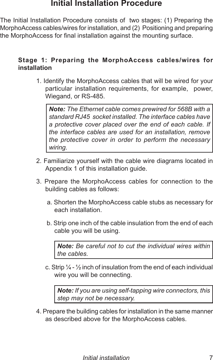 6  7Initial Installation ProcedureThe Initial Installation Procedure consists of  two stages: (1) Preparing the MorphoAccess cables/wires for installation, and (2)  Positioning and preparing the MorphoAccess for nal installation against the mounting surface.Stage  1:  Preparing  the  MorphoAccess  cables/wires  for installation1. Identify the MorphoAccess cables that will be wired for your particular  installation  requirements,  for  example,    power, Wiegand, or RS-485.Note: The Ethernet cable comes prewired for 568B with a standard RJ45  socket installed. The interface cables have a protective cover placed over the end of each cable. If the interface cables are used for an installation, remove the  protective  cover  in  order  to  perform  the  necessary wiring.2. Familiarize yourself with the cable wire diagrams located in Appendix 1 of this installation guide.3.  Prepare  the  MorphoAccess  cables  for  connection  to  the building cables as follows: a. Shorten the MorphoAccess cable stubs as necessary for each installation. b. Strip one inch of the cable insulation from the end of each cable you will be using. Note: Be careful not to cut the individual wires within the cables.c. Strip  -  inch of insulation from the end of each individual wire you will be connecting. Note: If you are using self-tapping wire connectors, this step may not be necessary.4. Prepare the building cables for installation in the same manner  as described above for the MorphoAccess cables.Initial installation 