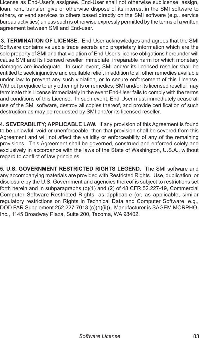  52 83License as End-User’s assignee. End-User shall not otherwise sublicense, assign, loan, rent, transfer, give or otherwise dispose of its interest in the SMI software to others, or vend services to others based directly on the SMI software (e.g., service bureau activities) unless such is otherwise expressly permitted by the terms of a written agreement between SMI and End-user. 3. TERMINATION OF LICENSE.  End-User acknowledges and agrees that the SMI Software contains valuable trade secrets and proprietary information which are the sole property of SMI and that violation of End-User’s license obligations hereunder will cause SMI and its licensed reseller immediate, irreparable harm for which monetary damages are inadequate.  In such event, SMI and/or its  licensed reseller shall be entitled to seek injunctive and equitable relief, in addition to all other remedies available under law to prevent any such violation, or to secure enforcement of this License.  Without prejudice to any other rights or remedies, SMI and/or its licensed reseller may terminate this License immediately in the event End-User fails to comply with the terms and conditions of this License.  In such event, End-User must immediately cease all use of the SMI software, destroy all copies thereof, and provide certication of such destruction as may be requested by SMI and/or its licensed reseller.4. SEVERABILITY; APPLICABLE LAW.  If any provision of this Agreement is found to be unlawful, void or unenforceable, then that provision shall be severed from this Agreement and  will not affect the validity or  enforceability of  any of the remaining provisions.  This Agreement shall be governed, construed and enforced solely and exclusively in accordance with the laws of the State of Washington, U.S.A., without regard to conict of law principles 5. U.S. GOVERNMENT RESTRICTED RIGHTS LEGEND.  The SMI software and any accompanying materials are provided with Restricted Rights.  Use, duplication, or disclosure by the U.S. Government and agencies thereof is subject to restrictions set forth herein and in subparagraphs (c)(1) and (2) of 48 CFR 52.227-19, Commercial Computer  Software-Restricted  Rights,  as  applicable  (or,  as  applicable,  similar regulatory  restrictions  on  Rights  in  Technical  Data  and  Computer  Software,  e.g., DOD FAR Supplement 252.227-7013 (c)(1)(ii)).  Manufacturer is SAGEM MORPHO, Inc., 1145 Broadway Plaza, Suite 200, Tacoma, WA 98402.Software License