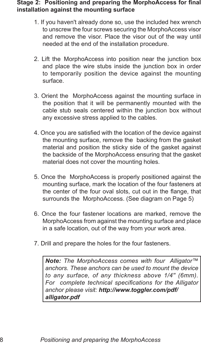 8  9Stage 2:  Positioning and preparing the MorphoAccess for nal installation against the mounting surface1. If you haven&apos;t already done so, use the included hex wrench  to unscrew the four screws securing the MorphoAccess visor and remove the visor. Place  the  visor  out  of  the  way  until needed at the end of the installation procedure.2.  Lift  the   MorphoAccess  into  position  near  the  junction  box and  place  the  wire  stubs  inside  the  junction  box  in  order to  temporarily  position  the  device  against  the  mounting surface.3. Orient the  MorphoAccess against the mounting surface in the  position  that  it  will  be  permanently  mounted  with  the cable  stub  seals  centered  within  the  junction  box  without any excessive stress applied to the cables.4. Once you are satised with the location of the device against the mounting surface, remove the  backing from the gasket material and position the  sticky  side of the gasket against the backside of the MorphoAccess ensuring that the gasket material does not cover the mounting holes.  5. Once the  MorphoAccess is properly positioned against the mounting surface, mark the location of the four fasteners at the center of the four oval slots, cut out in the ange, that surrounds the  MorphoAccess. (See diagram on Page 5)6.  Once  the  four  fastener  locations  are  marked,  remove  the  MorphoAccess from against the mounting surface and place in a safe location, out of the way from your work area.7. Drill and prepare the holes for the four fasteners.Note:  The  MorphoAccess  comes  with  four   Alligator™ anchors. These anchors can be used to mount the device to  any  surface,  of  any  thickness  above  1/4&quot;  (6mm). For    complete  technical  specications  for  the Alligator  anchor please visit: http://www.toggler.com/pdf/ alligator.pdfPositioning and preparing the MorphoAccess