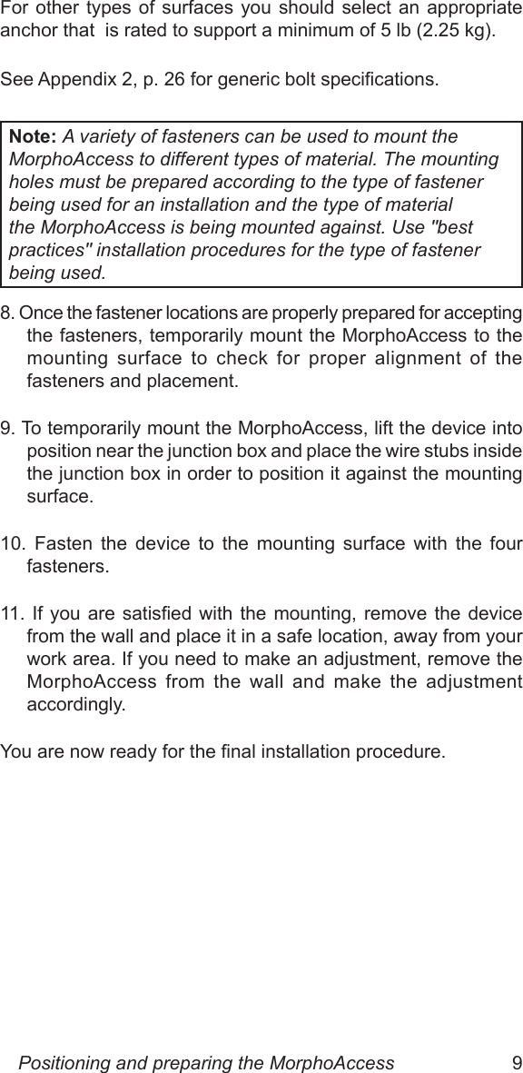 8  9For other types  of  surfaces  you  should select an appropriate anchor that  is rated to support a minimum of 5 lb (2.25 kg). See Appendix 2, p. 26 for generic bolt specications.Note: A variety of fasteners can be used to mount the  MorphoAccess to different types of material. The mounting holes must be prepared according to the type of fastener being used for an installation and the type of material the MorphoAccess is being mounted against. Use &quot;best practices&quot; installation procedures for the type of fastener being used.8. Once the fastener locations are properly prepared for accepting the fasteners, temporarily mount the MorphoAccess to the mounting  surface  to  check  for  proper  alignment  of  the fasteners and placement. 9. To temporarily mount the MorphoAccess, lift the device into position near the junction box and place the wire stubs inside the junction box in order to position it against the mounting surface.10.  Fasten  the  device  to  the  mounting  surface  with  the  four fasteners.11.  If  you  are  satised  with  the  mounting,  remove  the  device from the wall and place it in a safe location, away from your work area. If you need to make an adjustment, remove the MorphoAccess  from  the  wall  and  make  the  adjustment accordingly.You are now ready for the nal installation procedure.Positioning and preparing the MorphoAccess