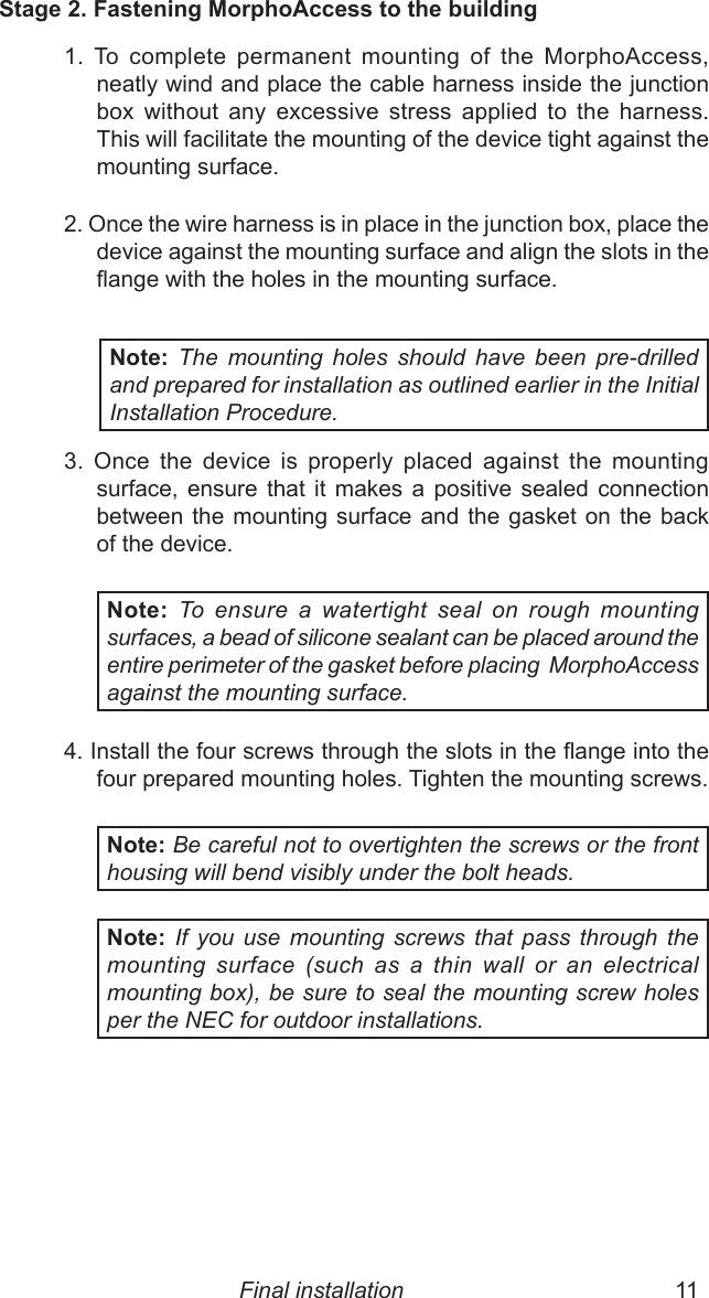 10  11Stage 2. Fastening MorphoAccess to the building1.  To  complete  permanent  mounting  of  the  MorphoAccess,  neatly wind and place the cable harness inside the junction box  without  any  excessive  stress  applied  to  the  harness. This will facilitate the mounting of the device tight against the mounting surface.2. Once the wire harness is in place in the junction box, place the device against the mounting surface and align the slots in the ange with the holes in the mounting surface.Note: The  mounting  holes  should  have  been  pre-drilled and prepared for installation as outlined earlier in the Initial Installation Procedure.3.  Once  the  device  is  properly  placed  against  the  mounting surface,  ensure  that  it  makes  a  positive  sealed  connection between the mounting surface and  the  gasket  on  the  back of the device. Note: To  ensure  a  watertight  seal  on  rough  mounting surfaces, a bead of silicone sealant can be placed around the entire perimeter of the gasket before placing  MorphoAccess against the mounting surface.4. Install the four screws through the slots in the ange into the four prepared mounting holes. Tighten the mounting screws.Note: Be careful not to overtighten the screws or the front housing will bend visibly under the bolt heads. Note: If  you  use  mounting  screws  that  pass  through  the mounting  surface  (such  as  a  thin  wall  or  an  electrical mounting box), be sure to seal the mounting screw holes per the NEC for outdoor installations.Final installation