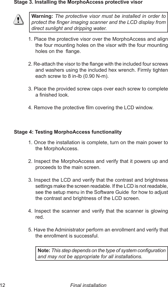 12  13Stage 3. Installing the MorphoAccess protective visorWarning: The protective visor must be installed in order to protect the nger imaging scanner and the LCD display from direct sunlight and dripping water.1. Place the protective visor over the MorphoAccess and align the four mounting holes on the visor with the four mounting holes on the  ange.2. Re-attach the visor to the ange with the included four screws and washers using the included hex wrench. Firmly tighten each screw to 8 in-lb (0.90 N-m).3. Place the provided screw caps over each screw to complete a nished look.4. Remove the protective lm covering the LCD window.Stage 4: Testing MorphoAccess functionality1. Once the installation is complete, turn on the main power to the MorphoAccess.2. Inspect the MorphoAccess and verify that it powers up and proceeds to the main screen.3. Inspect the LCD and verify that the contrast and brightness settings make the screen readable. If the LCD is not readable, see the setup menu in the Software Guide  for how to adjust the contrast and brightness of the LCD screen.4. Inspect the scanner and verify that the scanner is glowing red.5. Have the Administrator perform an enrollment and verify that the enrollment is successful.Note: This step depends on the type of system conguration and may not be appropriate for all installations.Final installation