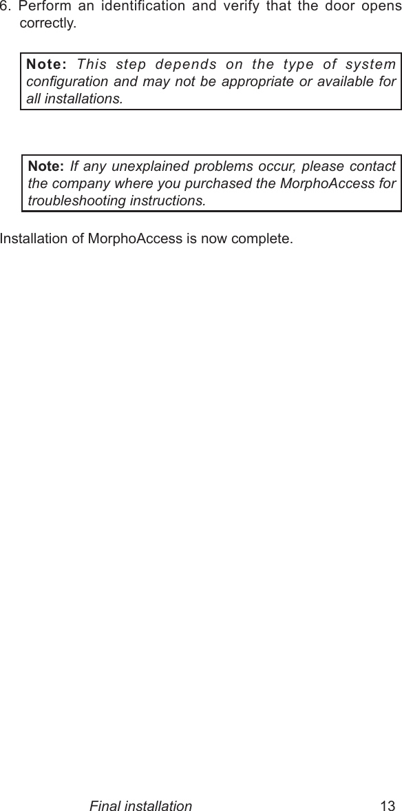 12  13Final installation6.  Perform  an  identification  and  verify  that  the  door  opens correctly. Note: This  step  depends  on  the  type  of  system conguration and may not be appropriate or available for all installations. Note: If any unexplained problems occur, please contact the company where you purchased the MorphoAccess for troubleshooting instructions.Installation of MorphoAccess is now complete.