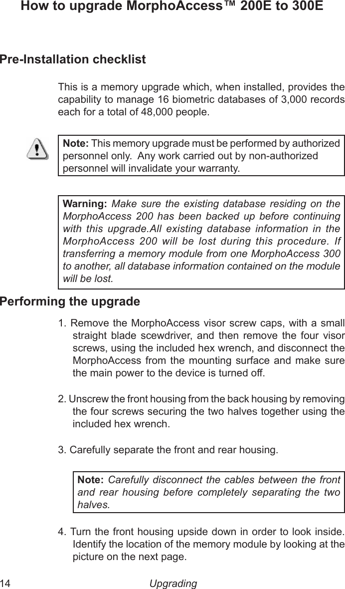 14  15Upgrading How to upgrade MorphoAccess™ 200E to 300EPre-Installation checklistThis is a memory upgrade which, when installed, provides the capability to manage 16 biometric databases of 3,000 records each for a total of 48,000 people. Note: This memory upgrade must be performed by authorized personnel only.  Any work carried out by non-authorized  personnel will invalidate your warranty.Warning: Make sure the  existing  database residing  on  the MorphoAccess  200  has  been  backed  up  before  continuing with  this  upgrade.All  existing  database  information  in  the MorphoAccess  200  will  be  lost  during  this  procedure.  If transferring a memory module from one MorphoAccess 300 to another, all database information contained on the module will be lost.Performing the upgrade1. Remove the MorphoAccess visor screw caps, with a small straight  blade  scewdriver,  and  then  remove  the  four  visor screws, using the included hex wrench, and disconnect the MorphoAccess from  the  mounting surface  and  make  sure the main power to the device is turned off.2. Unscrew the front housing from the back housing by removing the four screws securing the two halves together using the included hex wrench.3. Carefully separate the front and rear housing.Note: Carefully disconnect the cables between the front and  rear  housing  before  completely  separating  the  two halves.4. Turn the front housing upside down in order to look inside. Identify the location of the memory module by looking at the picture on the next page.