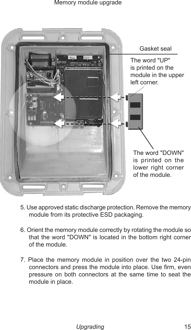 14  15    Memory module upgrade Gasket sealThe word &quot;DOWN&quot; is  printed  on  the lower  right  corner of the module.5. Use approved static discharge protection. Remove the memory module from its protective ESD packaging. 6. Orient the memory module correctly by rotating the module so that the word &quot;DOWN&quot; is located in the bottom right corner of the module.7.  Place  the  memory  module  in  position  over  the  two  24-pin connectors and press the module into place. Use rm, even pressure  on  both  connectors  at  the  same  time  to  seat  the module in place. The word &quot;UP&quot; is printed on the module in the upper left corner.Upgrading