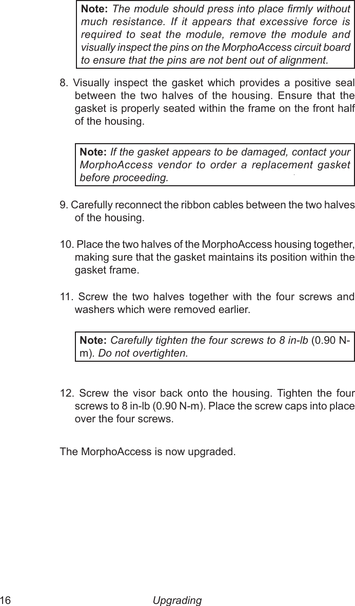 16  17Note: The module should press into place rmly without much  resistance.  If  it  appears  that  excessive  force  is required  to  seat  the  module,  remove  the  module  and visually inspect the pins on the MorphoAccess circuit board to ensure that the pins are not bent out of alignment.8.  Visually  inspect  the  gasket  which  provides  a  positive  seal between  the  two  halves  of  the  housing.  Ensure  that  the gasket is properly seated within the frame on the front half of the housing.Note: If the gasket appears to be damaged, contact your MorphoAccess  vendor  to  order  a  replacement  gasket before proceeding.9. Carefully reconnect the ribbon cables between the two halves of the housing.10. Place the two halves of the MorphoAccess housing together, making sure that the gasket maintains its position within the gasket frame.11.  Screw  the  two  halves  together  with  the  four  screws  and washers which were removed earlier.Note: Carefully tighten the four screws to 8 in-lb (0.90 N-m). Do not overtighten. 12.  Screw  the  visor  back  onto  the  housing.  Tighten the  four screws to 8 in-lb (0.90 N-m). Place the screw caps into place over the four screws.The MorphoAccess is now upgraded.Upgrading 