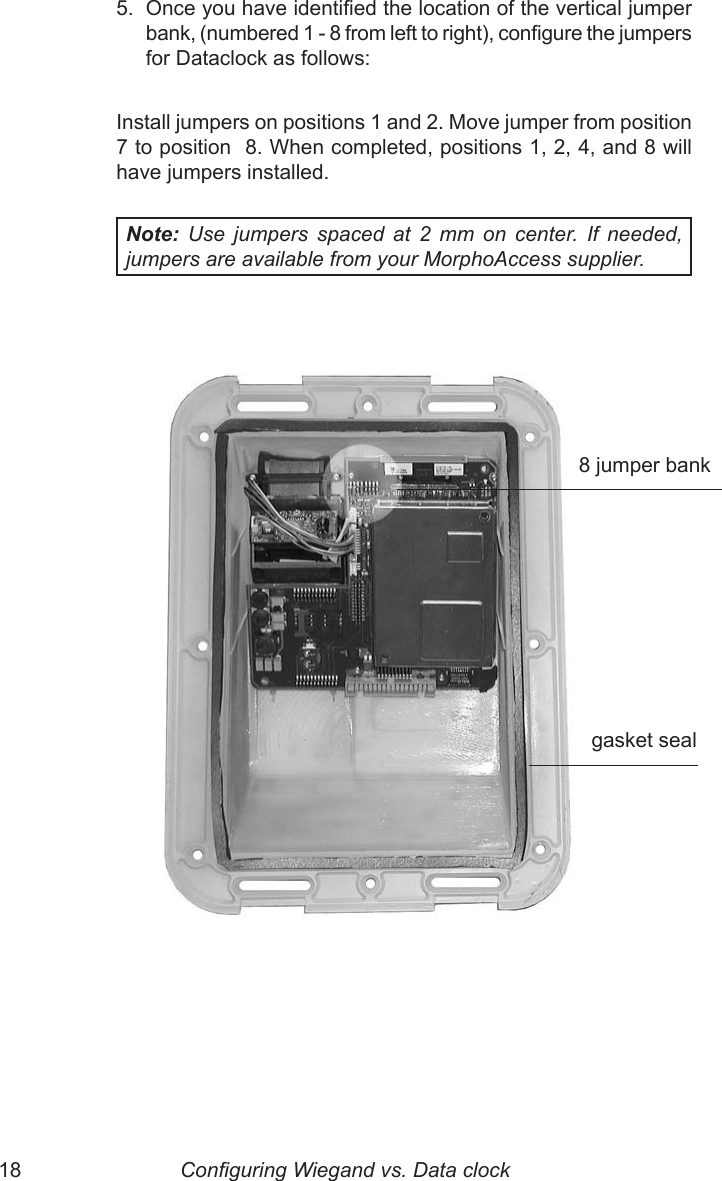 18  19   8 jumper bank5.  Once you have identied the location of the vertical jumper bank, (numbered 1 - 8 from left to right), congure the jumpers for Dataclock as follows:Install jumpers on positions 1 and 2. Move jumper from position 7 to position  8. When completed, positions 1, 2, 4, and 8 will have jumpers installed.Note:  Use  jumpers  spaced  at  2  mm  on  center.  If  needed, jumpers are available from your MorphoAccess supplier.   gasket sealConguring Wiegand vs. Data clock