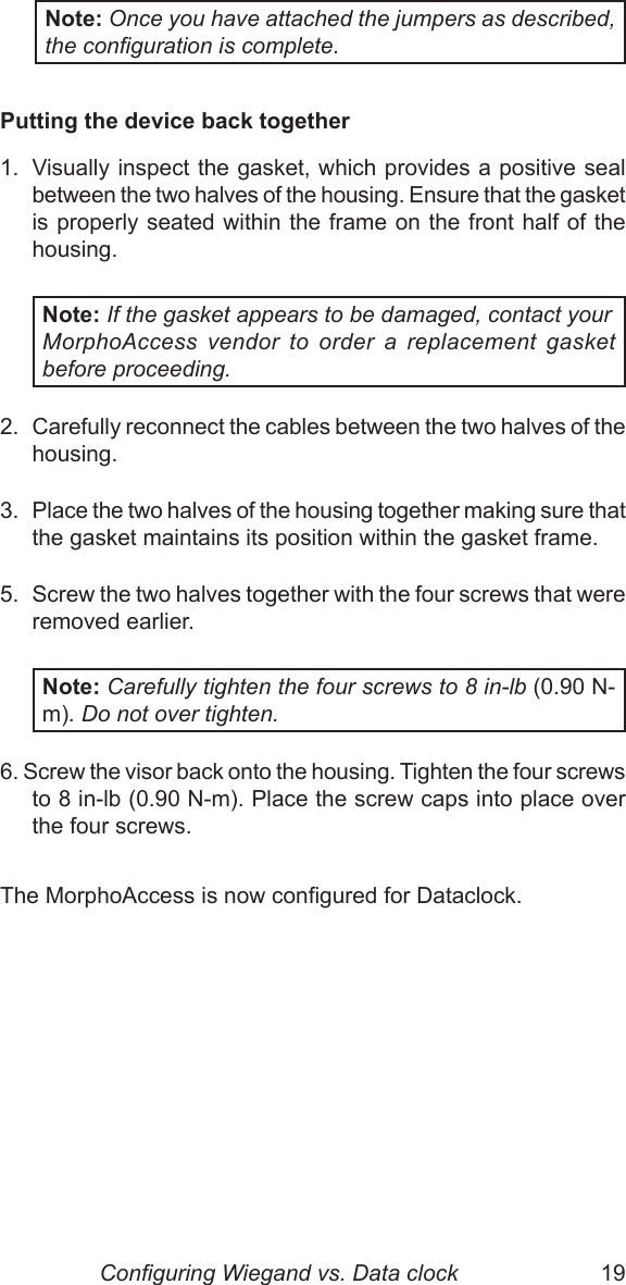 18  19Note: Once you have attached the jumpers as described, the conguration is complete. Putting the device back together1.  Visually inspect the gasket, which provides a positive seal between the two halves of the housing. Ensure that the gasket is properly seated within the frame on the front half of the housing.Note: If the gasket appears to be damaged, contact your  MorphoAccess  vendor  to  order  a  replacement  gasket before proceeding.2.  Carefully reconnect the cables between the two halves of the housing.3.  Place the two halves of the housing together making sure that the gasket maintains its position within the gasket frame.5.  Screw the two halves together with the four screws that were removed earlier. Note: Carefully tighten the four screws to 8 in-lb (0.90 N-m). Do not over tighten.6. Screw the visor back onto the housing. Tighten the four screws to 8 in-lb (0.90 N-m). Place the screw caps into place over the four screws.The MorphoAccess is now congured for Dataclock.                                    Conguring Wiegand vs. Data clock
