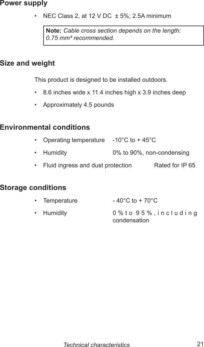 20  21Power supply•  NEC Class 2, at 12 V DC  ± 5%; 2.5A minimumNote: Cable cross section depends on the length: 0.75 mm² recommended.Size and weightThis product is designed to be installed outdoors.•  8.6 inches wide x 11.4 inches high x 3.9 inches deep•  Approximately 4.5 poundsEnvironmental conditions•    Operating temperature    -10°C to + 45°C•    Humidity                           0% to 90%, non-condensing•    Fluid ingress and dust protection  Rated for IP 65Storage conditions•    Temperature                    - 40°C to + 70°C•    Humidity                           0 % t o  9 5 % , i n c l u d i n g condensationTechnical characteristics