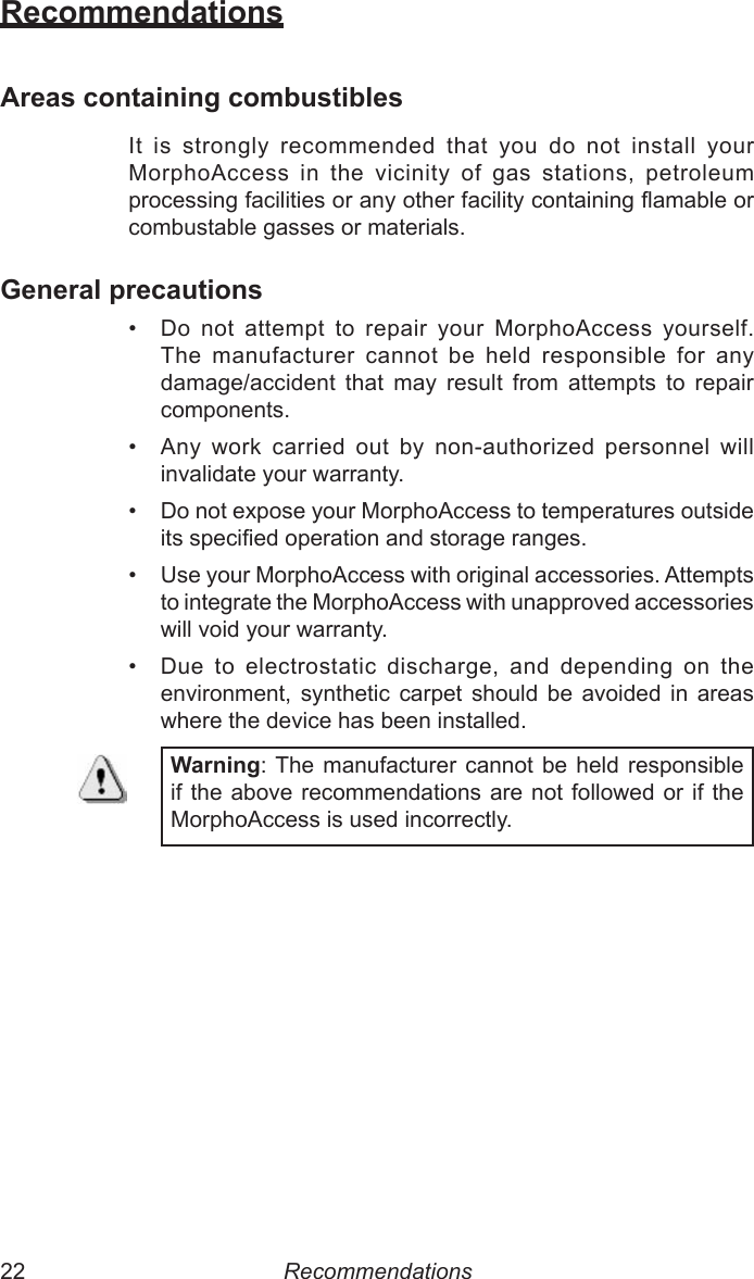 22  23RecommendationsAreas containing combustiblesIt  is  strongly  recommended  that  you  do  not  install  your  MorphoAccess  in  the  vicinity  of  gas  stations,  petroleum processing facilities or any other facility containing amable or combustable gasses or materials.General precautions•  Do  not  attempt  to  repair  your  MorphoAccess  yourself. The  manufacturer  cannot  be  held  responsible  for  any damage/accident  that  may  result  from  attempts  to  repair components.•  Any  work  carried  out  by  non-authorized  personnel  will invalidate your warranty.•  Do not expose your MorphoAccess to temperatures outside its specied operation and storage ranges.•  Use your MorphoAccess with original accessories. Attempts to integrate the MorphoAccess with unapproved accessories will void your warranty.•  Due  to  electrostatic  discharge,  and  depending  on  the environment,  synthetic  carpet  should  be  avoided  in  areas where the device has been installed.Warning: The  manufacturer  cannot  be held  responsible if the above recommendations are not followed or if the  MorphoAccess is used incorrectly.Recommendations