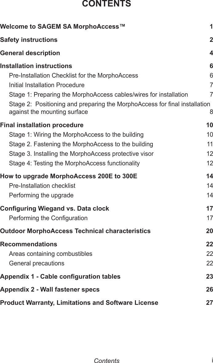  iCONTENTSWelcome to SAGEM SA MorphoAccess™  1Safety instructions  2General description  4Installation instructions  6Pre-Installation Checklist for the MorphoAccess  6Initial Installation Procedure  7Stage 1: Preparing the MorphoAccess cables/wires for installation  7Stage 2:  Positioning and preparing the MorphoAccess for nal installation against the mounting surface  8Final installation procedure  10Stage 1: Wiring the MorphoAccess to the building  10Stage 2. Fastening the MorphoAccess to the building  11Stage 3. Installing the MorphoAccess protective visor  12Stage 4: Testing the MorphoAccess functionality  12How to upgrade MorphoAccess 200E to 300E  14Pre-Installation checklist  14Performing the upgrade  14Conguring Wiegand vs. Data clock  17Performing the Conguration  17Outdoor MorphoAccess Technical characteristics  20Recommendations  22Areas containing combustibles  22General precautions  22Appendix 1 - Cable conguration tables  23Appendix 2 - Wall fastener specs  26Product Warranty, Limitations and Software License  27Contents