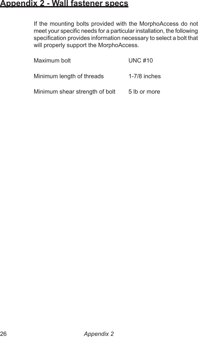 26  27Appendix 2 - Wall fastener specsIf the mounting bolts provided with the MorphoAccess do not meet your specic needs for a particular installation, the following specication provides information necessary to select a bolt that will properly support the MorphoAccess.Maximum bolt      UNC #10Minimum length of threads    1-7/8 inchesMinimum shear strength of bolt  5 lb or moreAppendix 2