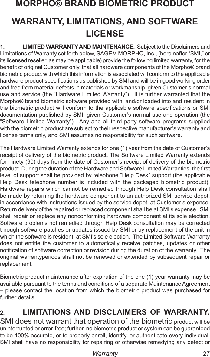26  27MORPHO® BRAND BIOMETRIC PRODUCTWARRANTY, LIMITATIONS, AND SOFTWARE LICENSE1.  LIMITED WARRANTY AND MAINTENANCE.  Subject to the Disclaimers and Limitations of Warranty set forth below, SAGEM MORPHO, Inc., (hereinafter “SMI,” or its licensed reseller, as may be applicable) provide the following limited warranty, for the benet of original Customer only, that all hardware components of the Morpho® brand biometric product with which this information is associated will conform to the applicable hardware product specications as published by SMI and will be in good working order and free from material defects in materials or workmanship, given Customer’s normal use and service (the “Hardware Limited Warranty”).  It is further warranted that the Morpho® brand biometric software provided with, and/or loaded into and resident in the biometric product will conform to the applicable software specications or SMI documentation published by SMI, given Customer’s normal use and operation (the “Software Limited Warranty”).  Any and all  third  party  software  programs supplied with the biometric product are subject to their respective manufacturer’s warranty and license terms only, and SMI assumes no responsibility for such software.The Hardware Limited Warranty extends for one (1) year from the date of Customer’s receipt of delivery of the biometric product. The Software Limited Warranty extends for ninety (90) days from the date of Customer’s receipt of delivery of the biometric product. During the duration of the Hardware and Software Limited Warranties, the rst level of support shall be provided by telephone “Help Desk” support (the applicable Help  Desk  telephone  number  is  included  with  the  packaged  biometric  product).  Hardware repairs which cannot be remedied through Help Desk consultation shall be made by returning the hardware component to an authorized SMI service depot, in accordance with instructions issued by the service depot, at Customer’s expense.  Return delivery of the repaired or replaced component shall be at SMI’s expense.  SMI shall repair or replace any nonconforming hardware component at its sole election.  Software problems not remedied through Help Desk consultation may be corrected through software patches or updates issued by SMI or by replacement of the unit in which the software is resident, at SMI’s sole election.  The Limited Software Warranty does  not  entitle  the  customer  to  automatically  receive  patches,  updates  or  other notication of software correction or revision during the duration of the warranty.  The original warrantyperiods shall not be renewed or extended by subsequent repair or replacement.Biometric product maintenance after expiration of the one (1) year warranty may be available pursuant to the terms and conditions of a separate Maintenance Agreement – please contact the location  from which the  biometric product was purchased for further details.2.  LIMITATIONS AND  DISCLAIMERS  OF WARRANTY.  SMI does not warrant that operation of the biometric product will be uninterrupted or error-free; further, no biometric product or system can be guaranteed to be 100% accurate, or to properly enroll, identify, or authenticate every individual. SMI shall have no responsibility for repairing or otherwise remedying any defect or Warranty