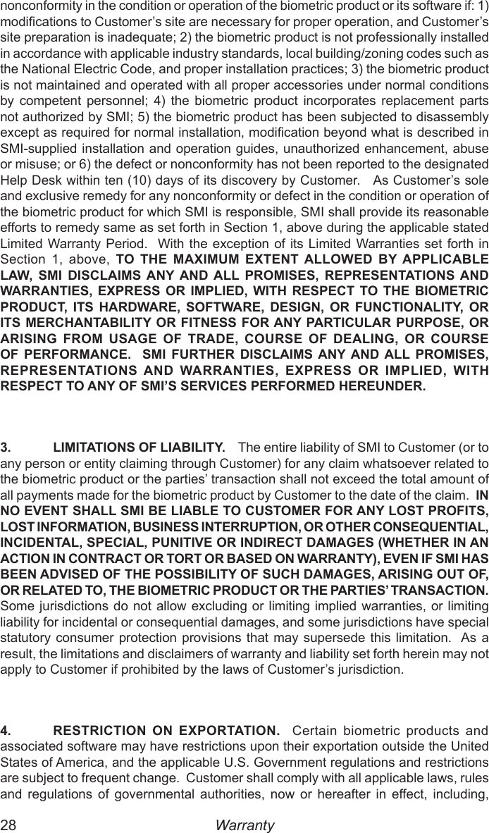 28  29nonconformity in the condition or operation of the biometric product or its software if: 1) modications to Customer’s site are necessary for proper operation, and Customer’s site preparation is inadequate; 2) the biometric product is not professionally installed in accordance with applicable industry standards, local building/zoning codes such as the National Electric Code, and proper installation practices; 3) the biometric product is not maintained and operated with all proper accessories under normal conditions by  competent  personnel;  4)  the  biometric  product  incorporates  replacement  parts not authorized by SMI; 5) the biometric product has been subjected to disassembly except as required for normal installation, modication beyond what is described in SMI-supplied installation and operation guides, unauthorized enhancement, abuse or misuse; or 6) the defect or nonconformity has not been reported to the designated Help Desk within ten (10) days of its discovery by Customer.   As Customer’s sole and exclusive remedy for any nonconformity or defect in the condition or operation of the biometric product for which SMI is responsible, SMI shall provide its reasonable efforts to remedy same as set forth in Section 1, above during the applicable stated Limited Warranty Period.  With the exception  of its  Limited Warranties  set forth  in Section  1,  above,  TO  THE  MAXIMUM  EXTENT ALLOWED  BY APPLICABLE LAW,  SMI  DISCLAIMS ANY AND ALL  PROMISES,  REPRESENTATIONS AND WARRANTIES, EXPRESS OR IMPLIED, WITH RESPECT TO THE BIOMETRIC PRODUCT, ITS HARDWARE,  SOFTWARE,  DESIGN,  OR  FUNCTIONALITY,  OR ITS MERCHANTABILITY OR FITNESS FOR ANY PARTICULAR PURPOSE, OR ARISING FROM  USAGE  OF  TRADE,  COURSE OF  DEALING, OR  COURSE OF PERFORMANCE.    SMI  FURTHER  DISCLAIMS ANY AND ALL PROMISES, REPRESENTATIONS AND WARRANTIES,  EXPRESS OR  IMPLIED,  WITH RESPECT TO ANY OF SMI’S SERVICES PERFORMED HEREUNDER.3.  LIMITATIONS OF LIABILITY.    The entire liability of SMI to Customer (or to any person or entity claiming through Customer) for any claim whatsoever related to the biometric product or the parties’ transaction shall not exceed the total amount of all payments made for the biometric product by Customer to the date of the claim.  IN NO EVENT SHALL SMI BE LIABLE TO CUSTOMER FOR ANY LOST PROFITS, LOST INFORMATION, BUSINESS INTERRUPTION, OR OTHER CONSEQUENTIAL, INCIDENTAL, SPECIAL, PUNITIVE OR INDIRECT DAMAGES (WHETHER IN AN ACTION IN CONTRACT OR TORT OR BASED ON WARRANTY), EVEN IF SMI HAS BEEN ADVISED OF THE POSSIBILITY OF SUCH DAMAGES, ARISING OUT OF, OR RELATED TO, THE BIOMETRIC PRODUCT OR THE PARTIES’ TRANSACTION.  Some jurisdictions do not allow excluding or limiting  implied warranties, or  limiting liability for incidental or consequential damages, and some jurisdictions have special statutory consumer  protection provisions that  may supersede  this limitation.  As a result, the limitations and disclaimers of warranty and liability set forth herein may not apply to Customer if prohibited by the laws of Customer’s jurisdiction.4.  RESTRICTION ON  EXPORTATION.    Certain  biometric  products  and associated software may have restrictions upon their exportation outside the United States of America, and the applicable U.S. Government regulations and restrictions are subject to frequent change.  Customer shall comply with all applicable laws, rules and  regulations  of  governmental  authorities,  now  or  hereafter  in  effect,  including, Warranty