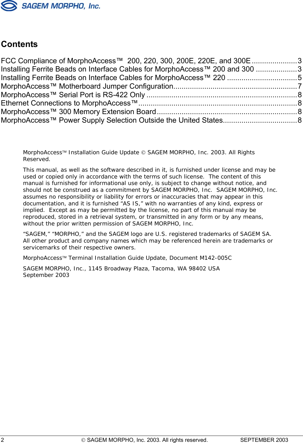  2   SAGEM MORPHO, Inc. 2003. All rights reserved.   SEPTEMBER 2003   Contents FCC Compliance of MorphoAccess™  200, 220, 300, 200E, 220E, and 300E ......................3 Installing Ferrite Beads on Interface Cables for MorphoAccess™ 200 and 300 ....................3 Installing Ferrite Beads on Interface Cables for MorphoAccess™ 220 ..................................5 MorphoAccess™ Motherboard Jumper Configuration............................................................7 MorphoAccess™ Serial Port is RS-422 Only .........................................................................8 Ethernet Connections to MorphoAccess™.............................................................................8 MorphoAccess™ 300 Memory Extension Board....................................................................8 MorphoAccess™ Power Supply Selection Outside the United States....................................8   MorphoAccess Installation Guide Update  SAGEM MORPHO, Inc. 2003. All Rights Reserved.  This manual, as well as the software described in it, is furnished under license and may be used or copied only in accordance with the terms of such license.  The content of this manual is furnished for informational use only, is subject to change without notice, and should not be construed as a commitment by SAGEM MORPHO, Inc.  SAGEM MORPHO, Inc. assumes no responsibility or liability for errors or inaccuracies that may appear in this documentation, and it is furnished “AS IS,” with no warranties of any kind, express or implied.  Except as may be permitted by the license, no part of this manual may be reproduced, stored in a retrieval system, or transmitted in any form or by any means, without the prior written permission of SAGEM MORPHO, Inc. “SAGEM,” “MORPHO,” and the SAGEM logo are U.S. registered trademarks of SAGEM SA.  All other product and company names which may be referenced herein are trademarks or servicemarks of their respective owners. MorphoAccess Terminal Installation Guide Update, Document M142-005C SAGEM MORPHO, Inc., 1145 Broadway Plaza, Tacoma, WA 98402 USA September 2003 