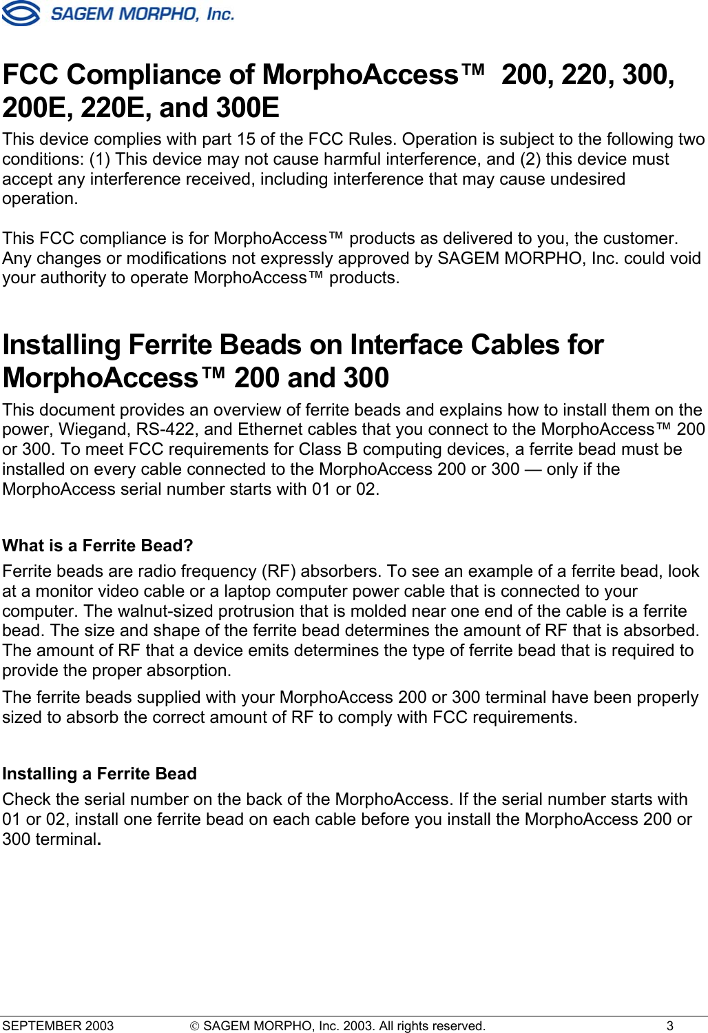  SEPTEMBER 2003   SAGEM MORPHO, Inc. 2003. All rights reserved.  3 FCC Compliance of MorphoAccess™  200, 220, 300, 200E, 220E, and 300E This device complies with part 15 of the FCC Rules. Operation is subject to the following two conditions: (1) This device may not cause harmful interference, and (2) this device must accept any interference received, including interference that may cause undesired operation.  This FCC compliance is for MorphoAccess™ products as delivered to you, the customer. Any changes or modifications not expressly approved by SAGEM MORPHO, Inc. could void your authority to operate MorphoAccess™ products. Installing Ferrite Beads on Interface Cables for MorphoAccess™ 200 and 300  This document provides an overview of ferrite beads and explains how to install them on the power, Wiegand, RS-422, and Ethernet cables that you connect to the MorphoAccess™ 200 or 300. To meet FCC requirements for Class B computing devices, a ferrite bead must be installed on every cable connected to the MorphoAccess 200 or 300 — only if the MorphoAccess serial number starts with 01 or 02.   What is a Ferrite Bead? Ferrite beads are radio frequency (RF) absorbers. To see an example of a ferrite bead, look at a monitor video cable or a laptop computer power cable that is connected to your computer. The walnut-sized protrusion that is molded near one end of the cable is a ferrite bead. The size and shape of the ferrite bead determines the amount of RF that is absorbed. The amount of RF that a device emits determines the type of ferrite bead that is required to provide the proper absorption. The ferrite beads supplied with your MorphoAccess 200 or 300 terminal have been properly sized to absorb the correct amount of RF to comply with FCC requirements.    Installing a Ferrite Bead Check the serial number on the back of the MorphoAccess. If the serial number starts with 01 or 02, install one ferrite bead on each cable before you install the MorphoAccess 200 or 300 terminal. 