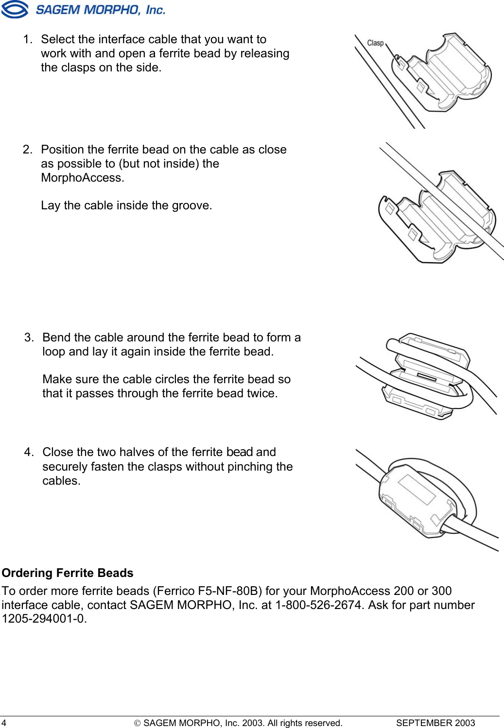  4   SAGEM MORPHO, Inc. 2003. All rights reserved.   SEPTEMBER 2003    Ordering Ferrite Beads To order more ferrite beads (Ferrico F5-NF-80B) for your MorphoAccess 200 or 300 interface cable, contact SAGEM MORPHO, Inc. at 1-800-526-2674. Ask for part number 1205-294001-0.  1.  Select the interface cable that you want to work with and open a ferrite bead by releasing the clasps on the side.    2.  Position the ferrite bead on the cable as close as possible to (but not inside) the MorphoAccess.  Lay the cable inside the groove.    3.  Bend the cable around the ferrite bead to form a loop and lay it again inside the ferrite bead.  Make sure the cable circles the ferrite bead so that it passes through the ferrite bead twice.    4.  Close the two halves of the ferrite bead and securely fasten the clasps without pinching the cables.   