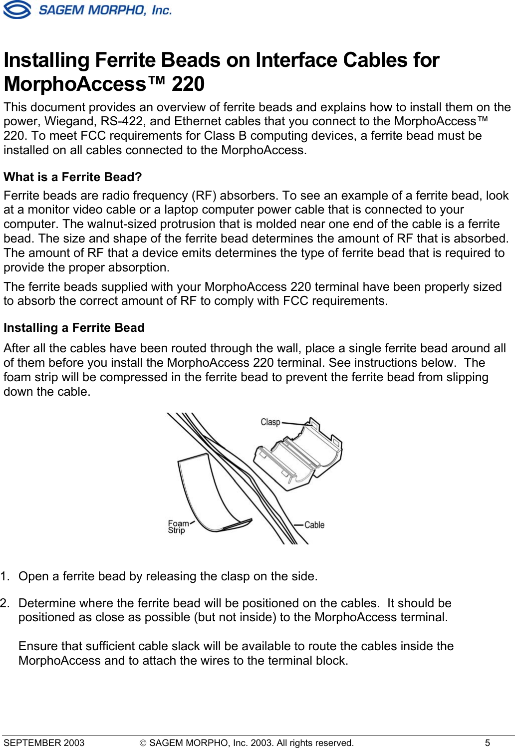  SEPTEMBER 2003   SAGEM MORPHO, Inc. 2003. All rights reserved.  5 Installing Ferrite Beads on Interface Cables for MorphoAccess™ 220 This document provides an overview of ferrite beads and explains how to install them on the power, Wiegand, RS-422, and Ethernet cables that you connect to the MorphoAccess™ 220. To meet FCC requirements for Class B computing devices, a ferrite bead must be installed on all cables connected to the MorphoAccess.  What is a Ferrite Bead? Ferrite beads are radio frequency (RF) absorbers. To see an example of a ferrite bead, look at a monitor video cable or a laptop computer power cable that is connected to your computer. The walnut-sized protrusion that is molded near one end of the cable is a ferrite bead. The size and shape of the ferrite bead determines the amount of RF that is absorbed. The amount of RF that a device emits determines the type of ferrite bead that is required to provide the proper absorption. The ferrite beads supplied with your MorphoAccess 220 terminal have been properly sized to absorb the correct amount of RF to comply with FCC requirements. Installing a Ferrite Bead After all the cables have been routed through the wall, place a single ferrite bead around all of them before you install the MorphoAccess 220 terminal. See instructions below.  The foam strip will be compressed in the ferrite bead to prevent the ferrite bead from slipping down the cable.  1.  Open a ferrite bead by releasing the clasp on the side. 2.  Determine where the ferrite bead will be positioned on the cables.  It should be positioned as close as possible (but not inside) to the MorphoAccess terminal.  Ensure that sufficient cable slack will be available to route the cables inside the MorphoAccess and to attach the wires to the terminal block.  