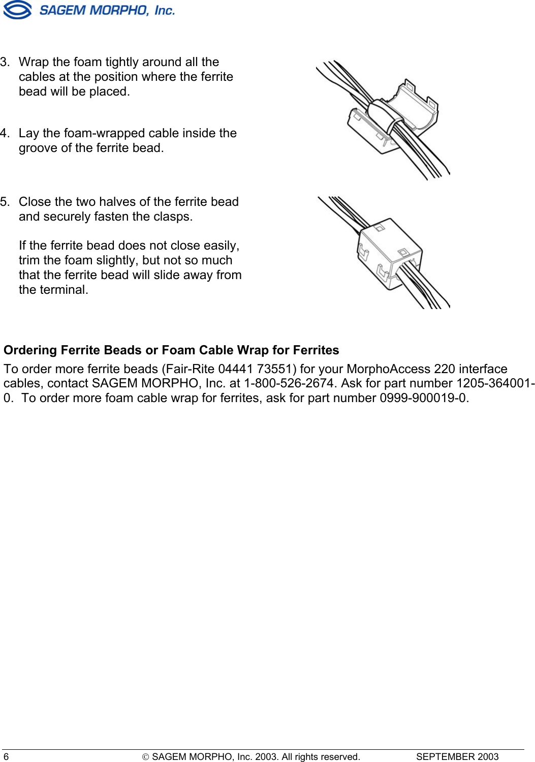  6   SAGEM MORPHO, Inc. 2003. All rights reserved.   SEPTEMBER 2003   3.  Wrap the foam tightly around all the cables at the position where the ferrite bead will be placed.  4.  Lay the foam-wrapped cable inside the groove of the ferrite bead.   5.  Close the two halves of the ferrite bead and securely fasten the clasps.  If the ferrite bead does not close easily, trim the foam slightly, but not so much that the ferrite bead will slide away from the terminal.   Ordering Ferrite Beads or Foam Cable Wrap for Ferrites To order more ferrite beads (Fair-Rite 04441 73551) for your MorphoAccess 220 interface cables, contact SAGEM MORPHO, Inc. at 1-800-526-2674. Ask for part number 1205-364001-0.  To order more foam cable wrap for ferrites, ask for part number 0999-900019-0.