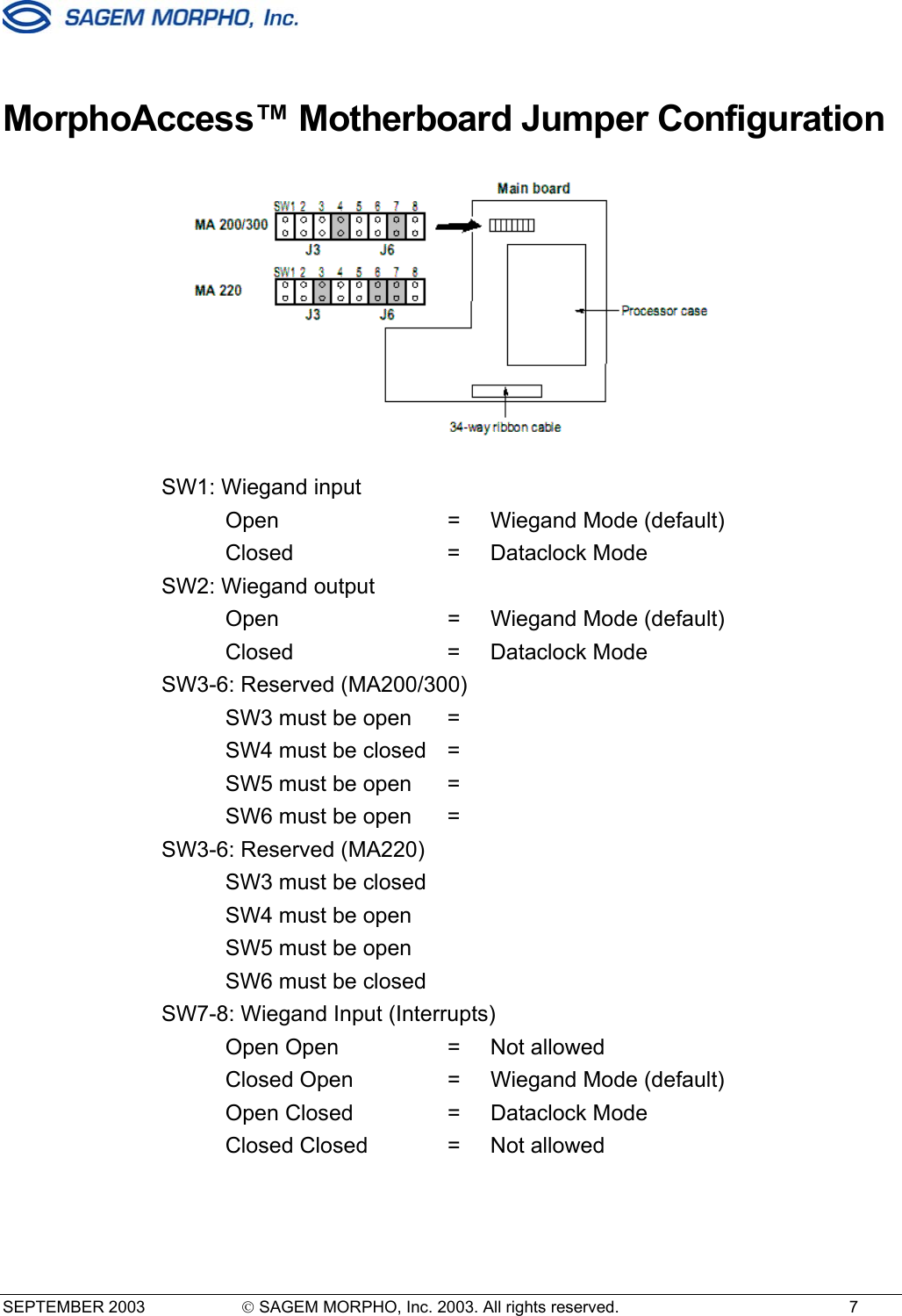  SEPTEMBER 2003   SAGEM MORPHO, Inc. 2003. All rights reserved.  7  MorphoAccess™ Motherboard Jumper Configuration   SW1: Wiegand input   Open  =  Wiegand Mode (default)  Closed  = Dataclock Mode SW2: Wiegand output       Open  =  Wiegand Mode (default)  Closed  = Dataclock Mode SW3-6: Reserved (MA200/300)   SW3 must be open   =     SW4 must be closed =     SW5 must be open  =     SW6 must be open  =   SW3-6: Reserved (MA220)   SW3 must be closed      SW4 must be open       SW5 must be open       SW6 must be closed    SW7-8: Wiegand Input (Interrupts)    Open Open  =  Not allowed   Closed Open  =  Wiegand Mode (default)   Open Closed   =  Dataclock Mode   Closed Closed  =  Not allowed  