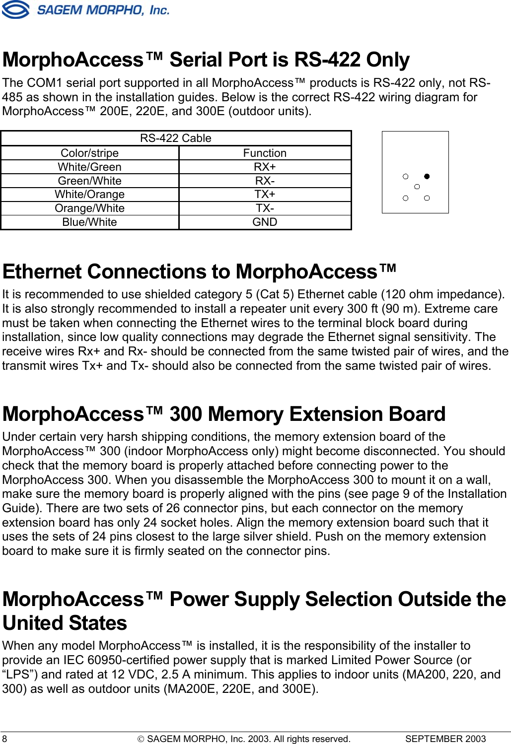  8   SAGEM MORPHO, Inc. 2003. All rights reserved.   SEPTEMBER 2003 MorphoAccess™ Serial Port is RS-422 Only The COM1 serial port supported in all MorphoAccess™ products is RS-422 only, not RS-485 as shown in the installation guides. Below is the correct RS-422 wiring diagram for MorphoAccess™ 200E, 220E, and 300E (outdoor units).  RS-422 Cable Color/stripe Function White/Green RX+ Green/White RX- White/Orange TX+ Orange/White TX- Blue/White GND Ethernet Connections to MorphoAccess™ It is recommended to use shielded category 5 (Cat 5) Ethernet cable (120 ohm impedance). It is also strongly recommended to install a repeater unit every 300 ft (90 m). Extreme care must be taken when connecting the Ethernet wires to the terminal block board during installation, since low quality connections may degrade the Ethernet signal sensitivity. The receive wires Rx+ and Rx- should be connected from the same twisted pair of wires, and the transmit wires Tx+ and Tx- should also be connected from the same twisted pair of wires. MorphoAccess™ 300 Memory Extension Board  Under certain very harsh shipping conditions, the memory extension board of the MorphoAccess™ 300 (indoor MorphoAccess only) might become disconnected. You should check that the memory board is properly attached before connecting power to the MorphoAccess 300. When you disassemble the MorphoAccess 300 to mount it on a wall, make sure the memory board is properly aligned with the pins (see page 9 of the Installation Guide). There are two sets of 26 connector pins, but each connector on the memory extension board has only 24 socket holes. Align the memory extension board such that it uses the sets of 24 pins closest to the large silver shield. Push on the memory extension board to make sure it is firmly seated on the connector pins. MorphoAccess™ Power Supply Selection Outside the United States  When any model MorphoAccess™ is installed, it is the responsibility of the installer to provide an IEC 60950-certified power supply that is marked Limited Power Source (or “LPS”) and rated at 12 VDC, 2.5 A minimum. This applies to indoor units (MA200, 220, and 300) as well as outdoor units (MA200E, 220E, and 300E). 