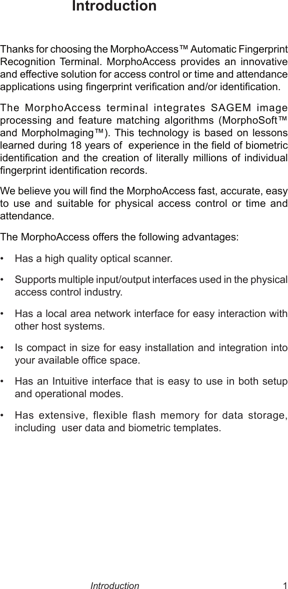  1Thanks for choosing the MorphoAccess™ Automatic Fingerprint Recognition  Terminal.  MorphoAccess  provides  an  innovative and effective solution for access control or time and attendance applications using ngerprint verication and/or identication.The  MorphoAccess  terminal  integrates  SAGEM  image processing  and  feature  matching  algorithms  (MorphoSoft™ and MorphoImaging™). This technology  is  based  on lessons learned during 18 years of  experience in the eld of biometric identication  and  the creation  of  literally millions  of  individual ngerprint identication records. We believe you will nd the MorphoAccess fast, accurate, easy to  use  and  suitable  for  physical  access  control  or  time  and attendance.The MorphoAccess offers the following advantages:•  Has a high quality optical scanner.•  Supports multiple input/output interfaces used in the physical access control industry.•  Has a local area network interface for easy interaction with other host systems.•  Is compact in size for easy installation and integration into your available ofce space.•  Has an Intuitive interface that is easy to use in both setup and operational modes.•  Has  extensive,  flexible  flash  memory  for  data  storage, including  user data and biometric templates.      IntroductionIntroduction