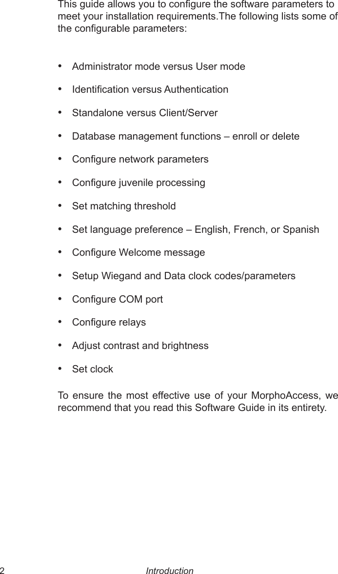  2  3This guide allows you to congure the software parameters to meet your installation requirements.The following lists some of the congurable parameters:•  Administrator mode versus User mode•  Identication versus Authentication•  Standalone versus Client/Server•  Database management functions – enroll or delete•  Congure network parameters•  Congure juvenile processing•  Set matching threshold•  Set language preference – English, French, or Spanish•  Congure Welcome message•  Setup Wiegand and Data clock codes/parameters•  Congure COM port•  Congure relays•  Adjust contrast and brightness•  Set clockTo  ensure  the  most  effective  use  of  your  MorphoAccess,  we recommend that you read this Software Guide in its entirety.Introduction