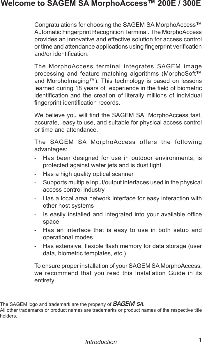 ii  1Welcome to SAGEM SA MorphoAccess™ 200E / 300ECongratulations for choosing the SAGEM SA MorphoAccess™ Automatic Fingerprint Recognition Terminal. The MorphoAccess provides an innovative and effective solution for access control or time and attendance applications using ngerprint verication and/or identication.The  MorphoAccess  terminal  integrates  SAGEM  image processing  and  feature  matching  algorithms  (MorphoSoft™ and MorphoImaging™). This technology is  based on lessons learned during 18 years of  experience in the eld of biometric identication  and  the creation  of  literally millions  of  individual ngerprint identication records. We believe you will nd the SAGEM SA  MorphoAccess fast, accurate,  easy to use, and suitable for physical access control or time and attendance.The  SAGEM  SA  MorphoAccess  offers  the  following advantages:-  Has  been  designed  for  use  in  outdoor  environments,  is protected against water jets and is dust tight-  Has a high quality optical scanner-  Supports multiple input/output interfaces used in the physical access control industry-   Has a local area network interface for easy interaction with other host systems-   Is  easily  installed  and  integrated  into  your  available  ofce space-  Has  an  interface  that  is  easy  to  use  in  both  setup  and operational modes-  Has extensive, exible ash memory for data storage (user data, biometric templates, etc.)To ensure proper installation of your SAGEM SA MorphoAccess, we  recommend  that  you  read  this  Installation  Guide  in  its entirety.IntroductionThe SAGEM logo and trademark are the property of E.All other trademarks or product names are trademarks or product names of the respective title holders.