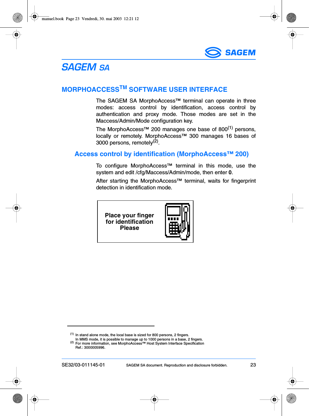 SE32/03-011145-01 SAGEM SA document. Reproduction and disclosure forbidden. 23ESMORPHOACCESSTM SOFTWARE USER INTERFACEThe SAGEM SA MorphoAccess™ terminal can operate in threemodes: access control by identification, access control byauthentication and proxy mode. Those modes are set in theMaccess/Admin/Mode configuration key.The MorphoAccess™ 200 manages one base of 800(1) persons,locally or remotely. MorphoAccess™ 300 manages 16 bases of3000 persons, remotely(2).Access control by identification (MorphoAccess™ 200)To configure MorphoAccess™ terminal in this mode, use thesystem and edit /cfg/Maccess/Admin/mode, then enter 0.After starting the MorphoAccess™ terminal, waits for fingerprintdetection in identification mode.(1) In stand alone mode, the local base is sized for 800 persons, 2 fingers.In MMS mode, it is possible to manage up to 1000 persons in a base, 2 fingers.(2) For more information, see MorphoAccess™ Host System Interface SpecificationRef.: 3000005996.Place your fingerfor identificationPleasemanuel.book  Page 23  Vendredi, 30. mai 2003  12:21 12