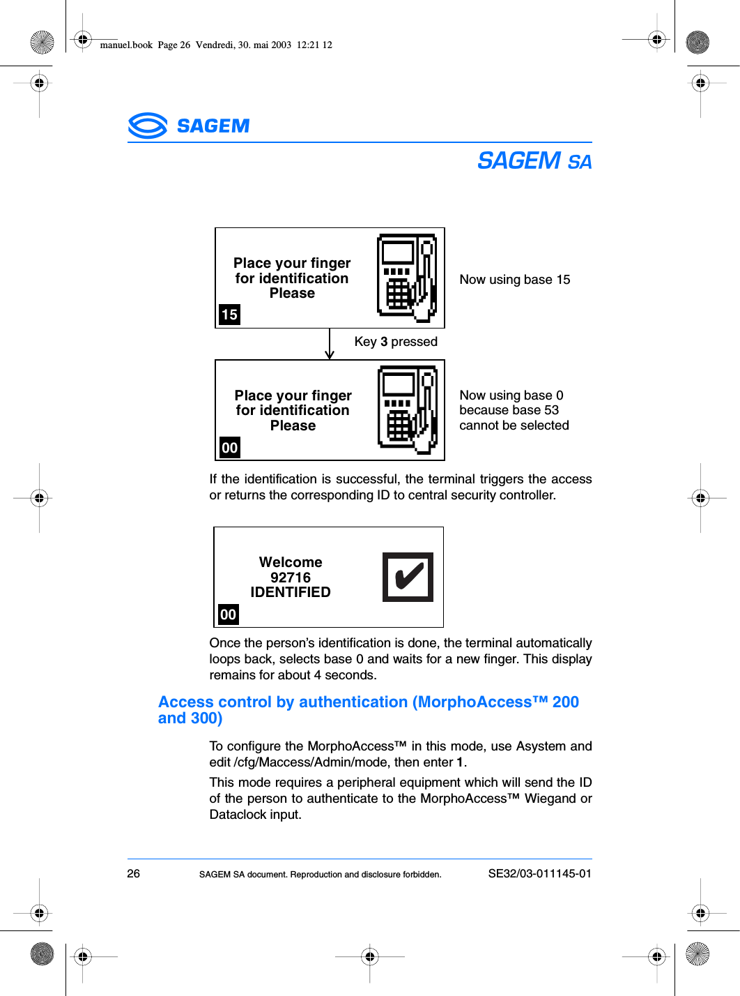 26 SAGEM SA document. Reproduction and disclosure forbidden. SE32/03-011145-01ESIf the identification is successful, the terminal triggers the accessor returns the corresponding ID to central security controller.Once the person’s identification is done, the terminal automaticallyloops back, selects base 0 and waits for a new finger. This displayremains for about 4 seconds.Access control by authentication (MorphoAccess™ 200 and 300)To configure the MorphoAccess™ in this mode, use Asystem andedit /cfg/Maccess/Admin/mode, then enter 1.This mode requires a peripheral equipment which will send the IDof the person to authenticate to the MorphoAccess™ Wiegand orDataclock input.Place your fingerfor identificationPleasePlace your fingerfor identificationPleaseKey 3 pressedNow using base 15Now using base 0because base 53cannot be selected1500Welcome92716IDENTIFIED✔✔✔✔✔00manuel.book  Page 26  Vendredi, 30. mai 2003  12:21 12