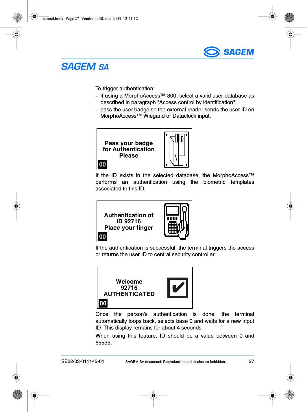 SE32/03-011145-01 SAGEM SA document. Reproduction and disclosure forbidden. 27ESTo trigger authentication:−if using a MorphoAccess™ 300, select a valid user database asdescribed in paragraph &quot;Access control by identification&quot;.−pass the user badge so the external reader sends the user ID onMorphoAccess™ Wiegand or Dataclock input.If the ID exists in the selected database, the MorphoAccess™performs an authentication using the biometric templatesassociated to this ID.If the authentication is successful, the terminal triggers the accessor returns the user ID to central security controller.Once the person’s authentication is done, the terminalautomatically loops back, selects base 0 and waits for a new inputID. This display remains for about 4 seconds.When using this feature, ID should be a value between 0 and65535.Pass your badgefor AuthenticationPlease00Authentication ofID 92716Place your finger00Welcome92716AUTHENTICATED✔✔✔✔✔00manuel.book  Page 27  Vendredi, 30. mai 2003  12:21 12