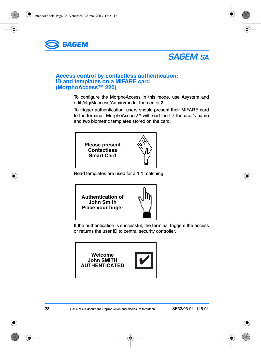 28 SAGEM SA document. Reproduction and disclosure forbidden. SE32/03-011145-01ESAccess control by contactless authentication: ID and templates on a MIFARE card (MorphoAccess™ 220)To configure the MorphoAccess in this mode, use Asystem andedit /cfg/Maccess/Admin/mode, then enter 3.To trigger authentication, users should present their MIFARE cardto the terminal. MorphoAccess™ will read the ID, the user’s nameand two biometric templates stored on the card.Read templates are used for a 1:1 matching.If the authentication is successful, the terminal triggers the accessor returns the user ID to central security controller.Please presentContactlessSmart CardAuthentication ofJohn SmithPlace your fingerWelcomeJohn SMITHAUTHENTICATED✔✔✔✔✔manuel.book  Page 28  Vendredi, 30. mai 2003  12:21 12