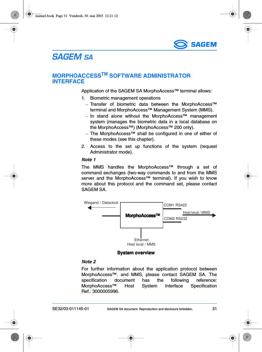 SE32/03-011145-01 SAGEM SA document. Reproduction and disclosure forbidden. 31ESMORPHOACCESSTM SOFTWARE ADMINISTRATOR INTERFACEApplication of the SAGEM SA MorphoAccess™ terminal allows:1. Biometric management operations−Transfer of biometric data between the MorphoAccess™terminal and MorphoAccess™ Management System (MMS).−In stand alone without the MorphoAccess™ managementsystem (manages the biometric data in a local database onthe MorphoAccess™) (MorphoAccess™ 200 only).−The MorphoAccess™ shall be configured in one of either ofthese modes (see this chapter).2. Access to the set up functions of the system (requestAdministrator mode).Note 1The MMS handles the MorphoAccess™ through a set ofcommand exchanges (two-way commands to and from the MMSserver and the MorphoAccess™ terminal). If you wish to knowmore about this protocol and the command set, please contactSAGEM SA.Note 2For further information about the application protocol betweenMorphoAccess™. and MMS, please contact SAGEM SA. Thespecification document has the following reference:MorphoAccess™ Host System Interface SpecificationRef.: 3000005996.System overviewSystem overviewSystem overviewSystem overviewSystem overviewWiegand / Dataclock▼▼▼▼▼▼▼▼▼▼MorphoAccess™MorphoAccess™MorphoAccess™MorphoAccess™MorphoAccess™COM1 RS422COM2 RS232Host local / MMSEthernetHost local / MMSmanuel.book  Page 31  Vendredi, 30. mai 2003  12:21 12