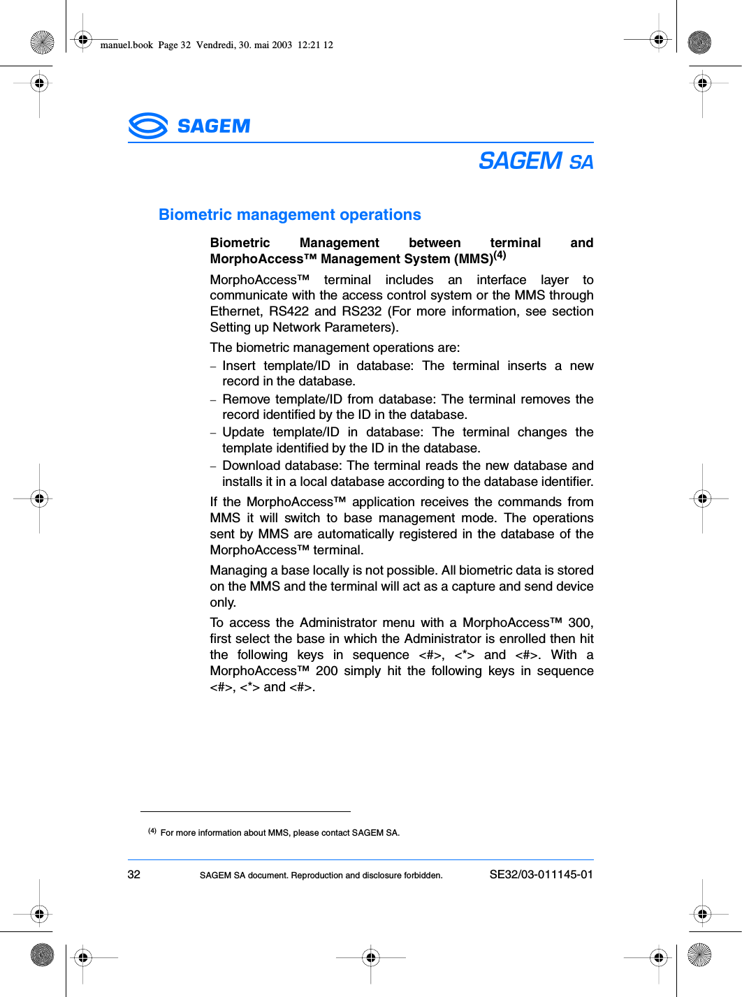 32 SAGEM SA document. Reproduction and disclosure forbidden. SE32/03-011145-01ESBiometric management operationsBiometric Management between terminal andMorphoAccess™ Management System (MMS)(4)MorphoAccess™ terminal includes an interface layer tocommunicate with the access control system or the MMS throughEthernet, RS422 and RS232 (For more information, see sectionSetting up Network Parameters).The biometric management operations are:−Insert template/ID in database: The terminal inserts a newrecord in the database.−Remove template/ID from database: The terminal removes therecord identified by the ID in the database.−Update template/ID in database: The terminal changes thetemplate identified by the ID in the database.−Download database: The terminal reads the new database andinstalls it in a local database according to the database identifier.If the MorphoAccess™ application receives the commands fromMMS it will switch to base management mode. The operationssent by MMS are automatically registered in the database of theMorphoAccess™ terminal.Managing a base locally is not possible. All biometric data is storedon the MMS and the terminal will act as a capture and send deviceonly.To access the Administrator menu with a MorphoAccess™ 300,first select the base in which the Administrator is enrolled then hitthe following keys in sequence &lt;#&gt;, &lt;*&gt; and &lt;#&gt;. With aMorphoAccess™ 200 simply hit the following keys in sequence&lt;#&gt;, &lt;*&gt; and &lt;#&gt;.(4) For more information about MMS, please contact SAGEM SA.manuel.book  Page 32  Vendredi, 30. mai 2003  12:21 12