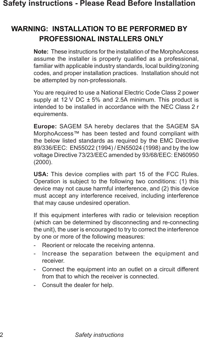 2  3Safety instructions - Please Read Before InstallationWARNING:  INSTALLATION TO BE PERFORMED BY   PROFESSIONAL INSTALLERS ONLYNote:  These instructions for the installation of the MorphoAccess assume  the  installer  is  properly  qualied  as  a  professional, familiar with applicable industry standards, local building/zoning codes, and proper installation practices.  Installation should not be attempted by non-professionals.You are required to use a National Electric Code Class 2 power supply  at  12 V  DC  ± 5%  and  2.5A  minimum.  This  product  is intended to be installed in accordance with the NEC Class 2 requirements.Europe:  SAGEM  SA  hereby  declares  that  the  SAGEM  SA MorphoAccess™  has  been  tested  and  found  compliant  with the  below  listed  standards  as  required  by  the  EMC  Directive 89/336/EEC:  EN55022 (1994) / EN55024 (1998) and by the low voltage Directive 73/23/EEC amended by 93/68/EEC: EN60950 (2000).USA:  This  device  complies  with  part  15  of  the  FCC  Rules. Operation  is  subject  to  the  following  two  conditions:  (1)  this device may not cause harmful interference, and (2) this device must accept any  interference  received,  including interference that may cause undesired operation.If  this  equipment  interferes  with  radio  or  television  reception (which can be determined by disconnecting and re-connecting the unit), the user is encouraged to try to correct the interference by one or more of the following measures:-  Reorient or relocate the receiving antenna.-  Increase  the  separation  between  the  equipment  and receiver.-  Connect the equipment into an outlet on a circuit different from that to which the receiver is connected.-  Consult the dealer for help.Safety instructions