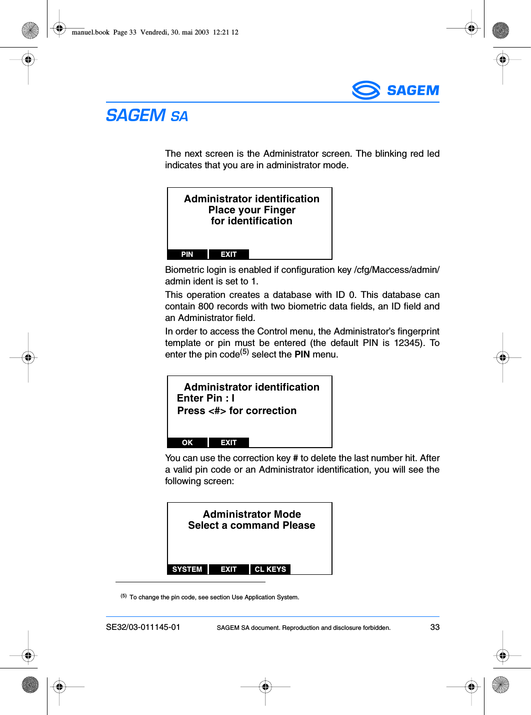 SE32/03-011145-01 SAGEM SA document. Reproduction and disclosure forbidden. 33ESThe next screen is the Administrator screen. The blinking red ledindicates that you are in administrator mode.Biometric login is enabled if configuration key /cfg/Maccess/admin/admin ident is set to 1.This operation creates a database with ID 0. This database cancontain 800 records with two biometric data fields, an ID field andan Administrator field.In order to access the Control menu, the Administrator’s fingerprinttemplate or pin must be entered (the default PIN is 12345). Toenter the pin code(5) select the PIN menu.You can use the correction key # to delete the last number hit. Aftera valid pin code or an Administrator identification, you will see thefollowing screen:(5) To change the pin code, see section Use Application System.Administrator identificationPlace your Fingerfor identificationPIN EXITAdministrator identificationEnter Pin : IOK EXITPress &lt;#&gt; for correctionAdministrator ModeSelect a command PleaseSYSTEM EXIT CL KEYSmanuel.book  Page 33  Vendredi, 30. mai 2003  12:21 12