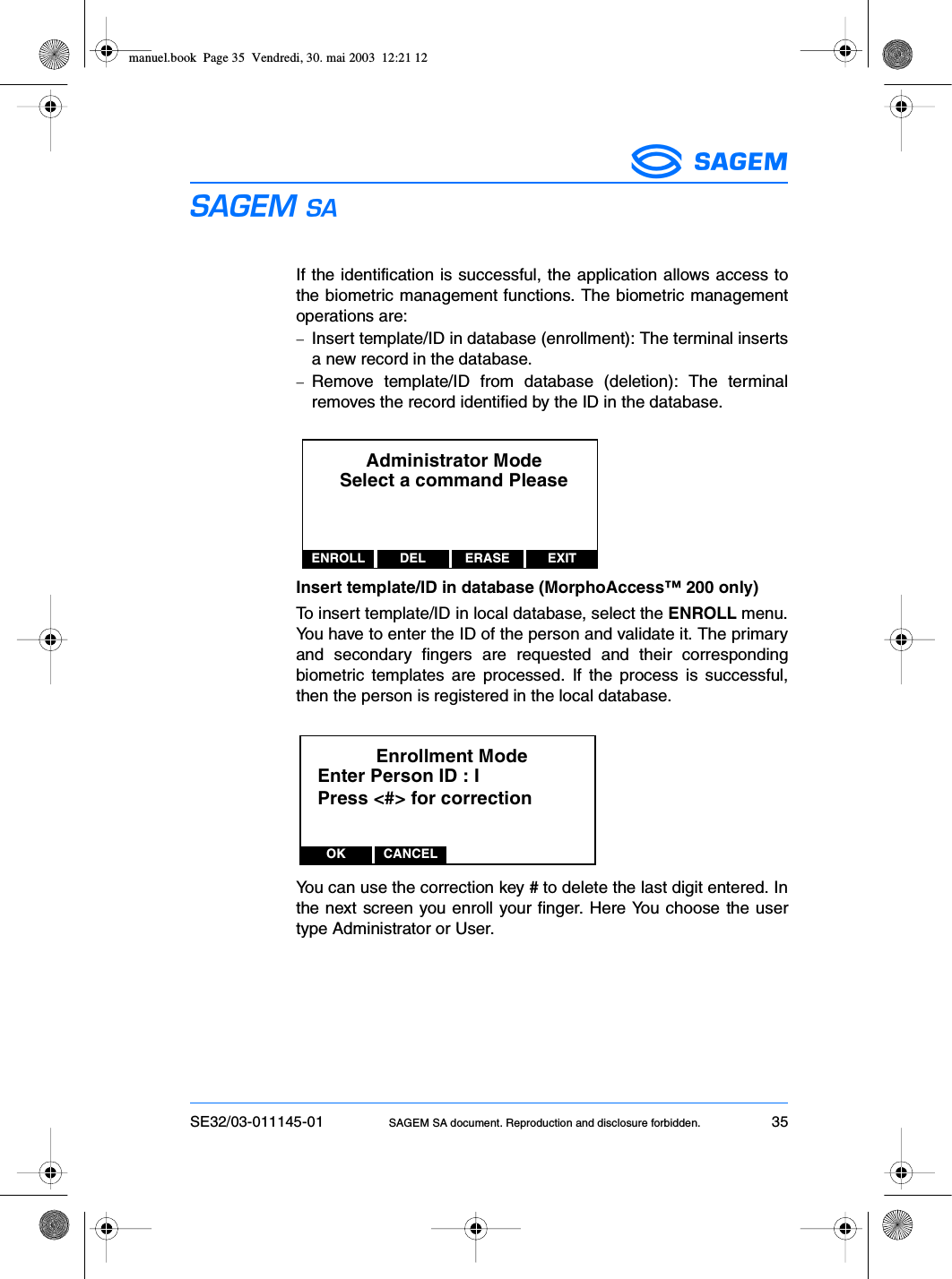 SE32/03-011145-01 SAGEM SA document. Reproduction and disclosure forbidden. 35ESIf the identification is successful, the application allows access tothe biometric management functions. The biometric managementoperations are:−Insert template/ID in database (enrollment): The terminal insertsa new record in the database.−Remove template/ID from database (deletion): The terminalremoves the record identified by the ID in the database.Insert template/ID in database (MorphoAccess™ 200 only)To insert template/ID in local database, select the ENROLL menu.You have to enter the ID of the person and validate it. The primaryand secondary fingers are requested and their correspondingbiometric templates are processed. If the process is successful,then the person is registered in the local database.You can use the correction key # to delete the last digit entered. Inthe next screen you enroll your finger. Here You choose the usertype Administrator or User.Administrator ModeSelect a command PleaseENROLL DEL EXITERASEEnrollment ModeEnter Person ID : IOK CANCELPress &lt;#&gt; for correctionmanuel.book  Page 35  Vendredi, 30. mai 2003  12:21 12