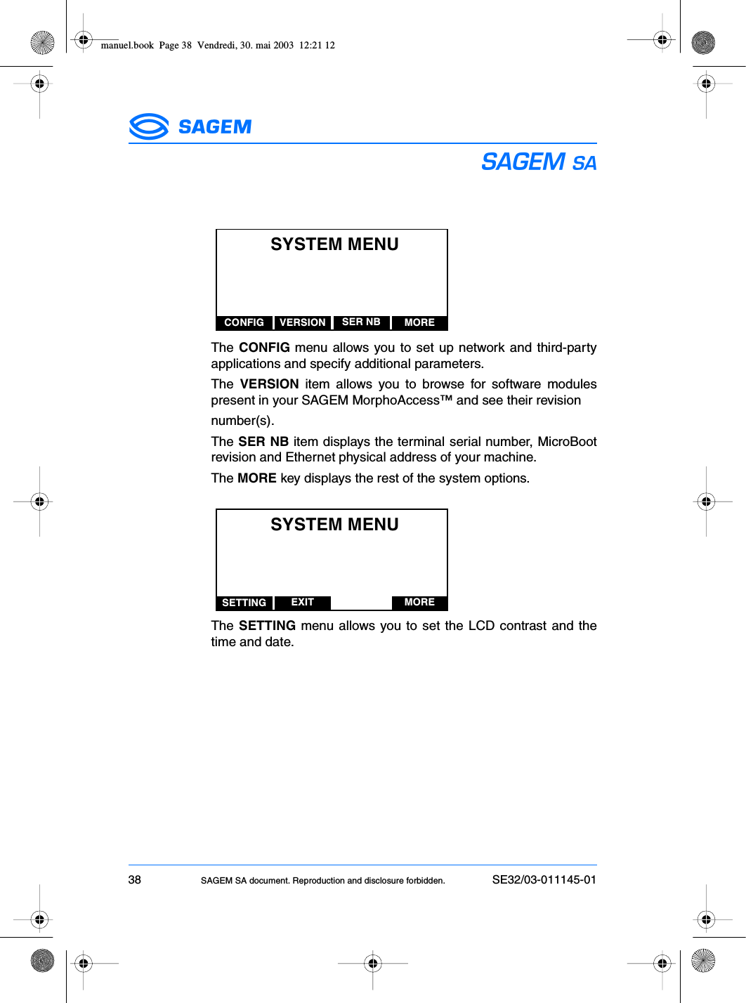 38 SAGEM SA document. Reproduction and disclosure forbidden. SE32/03-011145-01ESThe CONFIG menu allows you to set up network and third-partyapplications and specify additional parameters.The  VERSION item allows you to browse for software modulespresent in your SAGEM MorphoAccess™ and see their revisionnumber(s).The SER NB item displays the terminal serial number, MicroBootrevision and Ethernet physical address of your machine.The MORE key displays the rest of the system options.The SETTING menu allows you to set the LCD contrast and thetime and date.SYSTEM MENUCONFIG VERSION MORESER NBSYSTEM MENUSETTING EXIT MOREmanuel.book  Page 38  Vendredi, 30. mai 2003  12:21 12